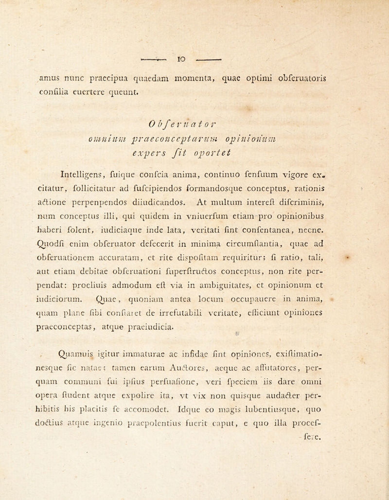 amus nunc praecipua quaedam momenta, quae optimi obferuatoris confilia euertere queunt. 0 b f er nat 0 r 0mninm praeconccptarutn opinionnm expers fit oportet Intelligens, fuique confcia anima, continuo fenfuum vigore ex- citatur, follicitatur ad fufcipiendos formandosque conceptus, rationis ^ adlione perpenpendos diiudicandos. At multum interefl difcriminis, mim conceptus illi, qui quidem in vniuerfum etiam pro opinionibus haberi folent, iudiciaque inde lata, veritati fint confentanea, necne. Qiiodii enim obferuator defecerit in minima circumflantia, quae ad obferuationem accuratam, ct rite dispofltam requiritur; fl ratio, tali, ^ aut etiam debitae obferuationi fuperflruAos conceptus, non rite per- pendat: procliuis admodum efl via in ambiguitates, ct opinionum et indiciorum. Q}nic, quoniam antea locum occupauere in anima, « quam plane flbi conflaiet de irrefutabili veritate, efficiunt opiniones praeconceptas, atque praeiudicia. % , Qiiamuis igitur immaturae ac infidae flnt opiniones, exiflimatio- nesque fle natae; tamen carum Auffiores, aeque ac aflutatores, per- quam communi fui ipflus perfuaflonc, veri fpcciem iis dare omni opera fludent atque expolire ita, vt vix non quisque audaefler per- hibitis his placitis fe accomodet. Idque eo magis lubentiusque, quo do Aius atque ingenio pracpolcntius fuerit caput, e quo illa procef- - fere.