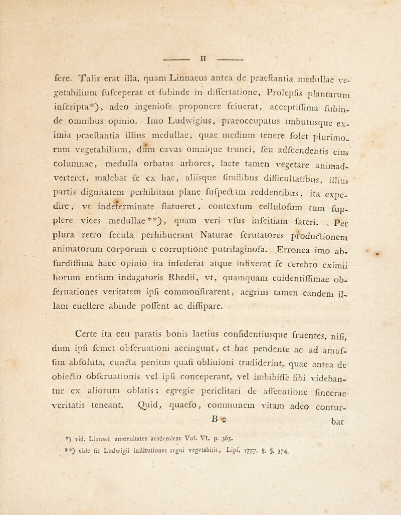 t. \ , II ' ; fore. Talis erat illa, quam Linnaeus antea de pracflantia medullae ve- getabilium fufeeperat et fubinde in differtatione, Prolepfis plantarum inferipta*), adeo ingeniofe proponere fciuerat, acccptillima fubin- de omnibus opinio. Imo Ludwigius, praeoccupatus imbutusque ex- imia praedantia illius medullae, quae medium tenere folet plurimo- rum vegetabilium, dum cavas omnique trunci, feu adfcendentis eius- columnae, medulla orbvatas arbores, laete tamen vegetare animad- verteret, malebat fe ox hac, aliisque fimilibus difncultatibus, illius partis dignitatem perhibitam plane fufpeedam reddentibus, ita expe- dire, vt indeterminate datueret, contextum cellulofum tum fup- plere vices medullae*), quam veri vfus infeitiam fateri. Per plura retro fecula perhibuerant Naturae ferutatores pfoduedionem animatorum corporum e corruptione putrilaginofa. Erronea 4mo ab- furdidima haec opinio ita infederat atque infixerat fe cerebro eximii horum entium indagatoris Rhedii, vt, quamquam euidentidiinae ob- feruationes veritatem ipfi commohdrarent, aegrius tamen eandem il- lam euellere abinde pofTent ac diffipare. Certe ita ceu paratis bonis laetius confidentiiisque fruentes, nid, dum ipfi femet obferuationi-accingunt, et hac pendente ac ad amuf- fim abfoluta, cuncfla penitus quali obliuioni tradiderint, quae antea de obiedLo obferuationis vel ipfi conceperant, vel irnbibide dbi videban- tur ex aliorum oblatis; egregie periclitari de adeciUione fincerae veritatis teneant. Qldd, quaefo, communem vitam adeo contur- ^ > bat vld. Linnaei amoenitates academicae Vol. VI. p. 365, ^ \ i vide fis Ludwigii inftitutiones regni vegetabilis, Lipf. 1757. 8. §, 374, s