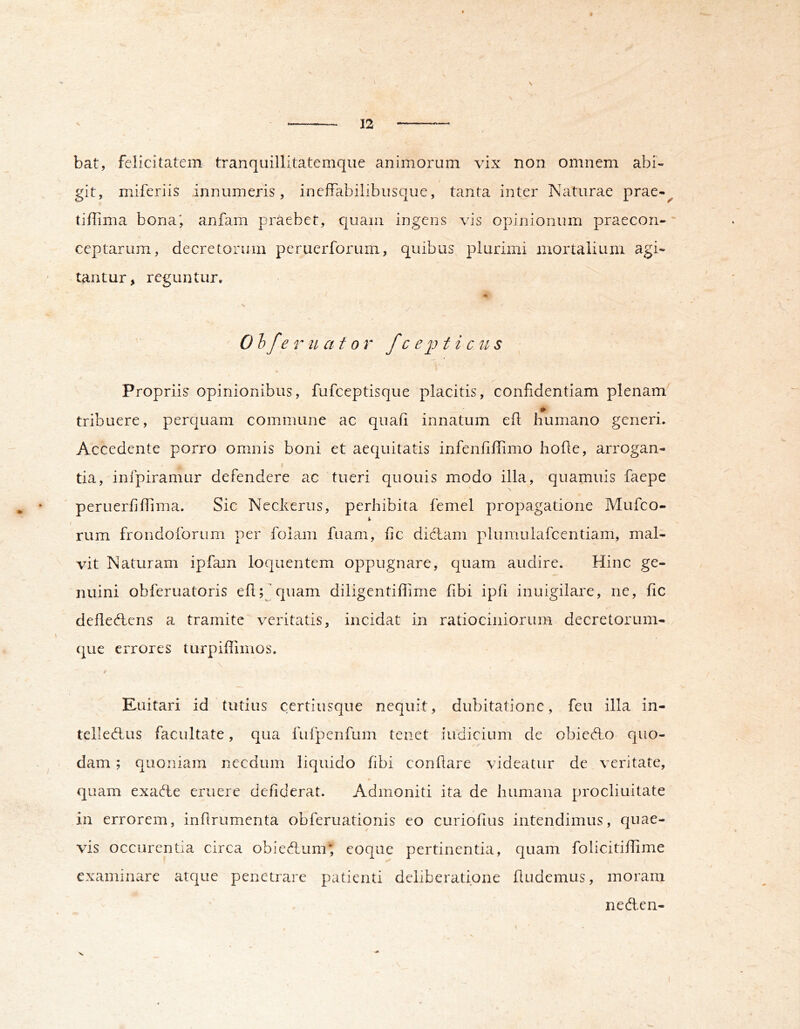 12 bat, felicitatem tranquillitatemque animorum vix non omnem abi- git, miferiis innumeris, ineffabilibusque, tanta inter Naturae prae-^ tiffima bona; anfam praebet, quam ingens vis opinionum praecon- ceptarum, decretorum peruerforum, quibus plurimi mortalium agi- tantur, reguntur. 0 hfe r u at or f c e 2^ t i c ii s Propriis opinionibus, fufceptisque placitis, confidentiam plenam tribuere, perquam commune ac quafi innatum efl humano generi. Accedente porro omnis boni et aequitatis infenfiffimo hohe, arrogan- tia, infpiramur defendere ac tueri quouis modo illa, quamuis faepe peruerfiffima. Sic Neckeriis, perhibita femel propagatione Mufco- % / rum frondoforum per folam fuam, fic diclam plumulafcentiam, mal- vit Naturam ipfam loquentem oppugnare, quam audire. Hinc ge- nuini obferuatoris eflquam diligentiffime fibi ipfi inuigilare, ne, fic defleHens a tramite veritatis, incidat in ratiociniorum decretorum- quG errores turpiffimos. \ f Euitari id tutius certiusque nequit, dubitatione, feu illa in- telleHus facultate, qua fufpenfum tenet indicium de obieAo quo- dam ; quoniam necdum liquido fibi conflare videatur de veritate, quam exadte eruere defiderat. Admoniti ita de humana procliuitate in errorem, infirumenta obferuationis eo curiofius intendimus, quae- vis occurentia circa obiedlum; coque pertinentia, quam folicitiffime examinare atque penetrare patienti deliberatione findemus, moram neden-