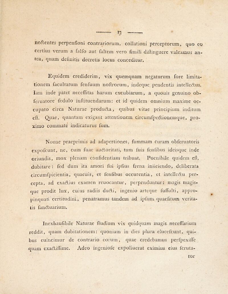 - ^3 nedentes perpenfioni contrariorum, collationi perceptorum, quo eo certius verum a falfo aut faltem vero fimili diflinguere valeamus an- tea, quam delinitis decretis locus conceditur. Equidem crediderim, vix quemquam negaturum fore limita- tionem facultatum fenfuum noilrorum, indeque pendentis intelledus. lam inde patet neceffitas harum excubiarum, a quouis genuino ob- feruatore fedulo inflituendarum: et id quidem omnium maxime oc- cupato circa Naturae produdla, quibus vitae principium inditum efl. Quae, quantam exigant attentionem circumfpedionemque, pro- ximo commate indicaturus fum. Nouae praeprimis ad adapertiones, fummam curam obferuatoris expofcLint, ne, cum fuae audioritati, tum fuis fenfibus ideisque inde oriundis, mox plenam confidentiam tribuat. Poenibile quidem efl, dubitare : fed dum ita amori fui ipfius frena iniiciendo, deliberata circumfpicientia, quaeuis, et fenfibus occiirentia, et intellcAu per- cepta, ad exadlius examen reuocantur, perpenduntur; magis magis- que prodit lux, cuius radiis dudi, ingenio arteque fulfulti, appro- I pinquati certitudini, penatramus tandem ad ipfum quaefitum verita- tis fandluarium. ’ ' Inexhaufibile Naturae ftudium vix quidqiiam magis, neceflarium reddit, quam dubitationem: quoniam in dies plura elucefcunt, qui- bus euincimur de contrario eorum, quae credebamus perfpexilTc quam exadilTime. Adeo ingeniofe expoliuerat eximius eius feruta- \ tor