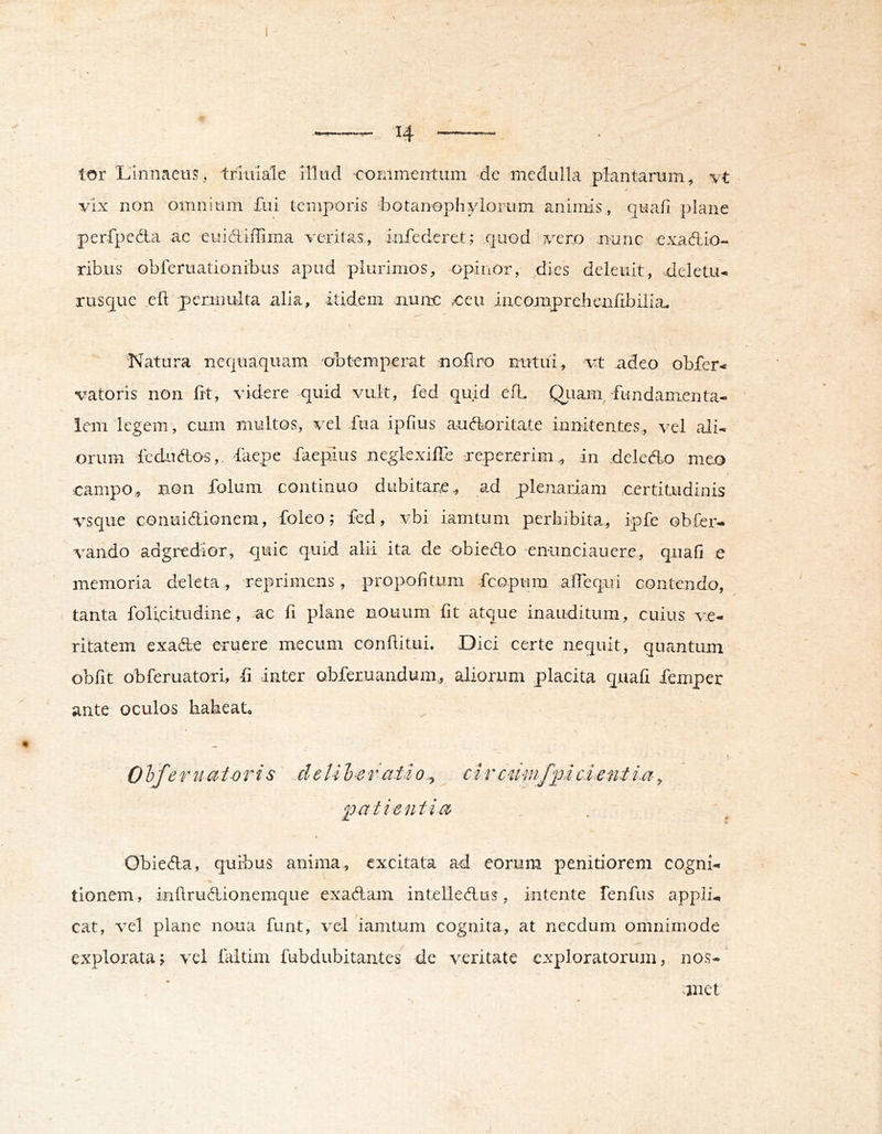 H lor Linnaeus, triiiiale Mlud •coEimentum dc medulla plantarum, vt / vix non omnium fui temporis botanophylomm animis, quafi plane perfpcdla ac euidiffima veritas, infecleret; quod vero nunc exadio- ribus obferuationrbus apud plurimos, opiiior, dies delenit, deletu-. rusque efl 'permulta alia, itidem nuim ,€eu incomprehendbilia. \ Natura nequaquam obtemperat noilro nutui, vt adeo ohfer* vatoris non fit, videre quid vult, fed quid efl. Qiiam, fundamenta- lem legem, cum multos, vel fua ipfius audoritate innitentes, vel ali- orum ledudo^,. faepe faeplus neglexilTe repererim., in dekdo meo campo, non folum continuo dubitare, ad plenariam certitudinis vsque Gonnidionem, foleo; fed, vbi iamtum perbibita, ipfe obfer- vando adgredior, quic quid alii ita de obiedo -enunciauere, quafi e memoria deleta, reprimens, propofitum feopum alTequi contendo, tanta folicitudine, ac fi plane nouum fit atque inauditum, cuius ve- ritatem exade eruere mecum confiitui. Dici certe nequit, quantum obfit obferuatori, fi inter Qbferuandum, aliorum placita quafi femper ante oculos habeat. 01 fer u at-o r is .de U l e r ati o ^ c i r aimfu e i ent i.a, Idatientia Obieda, quibus anima, excitata ad eorum penitiorem cogni- tionem, inftrudionemque exadam intelledus, intente fenfus appli-, cat, vel plane noua funt, vel iamtum cognita, at necdum omnimode explorata; vel fiiltim fubdubitantes de veritate exploratorum, nos- uuet