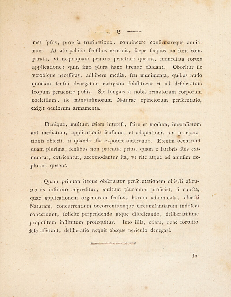 —^ 15 _ met fpfoSy propria trutinationeconuiacere confirmareqiie anniti- mur. At ufurpabilia ferifibus externis,, faepe facpius ita funt com- parata, vt nequaquam penitus penetrari queant, immediata eorum applicatione; quin imo plura hanc flrenue eludant. Oboritur fic vtrobique neceffitas, adhibere media, feu munimenta, quibus nudo quodam fenfui denegatam energiam fubflituere et ad defideratum fcopum peruenire poffis. Sic longius a nobis remotorum corporum coeleilium, fic minutiffimoruin Naturae opificiorum perferutatio, exigit oculorum armamenta. Denique, multum etiam interefl, fclre et modum, immediatum aut mediatum, applicationis fenfuum, et adaptationis aut praepara- tionis obiedli, fi quando ifla expofeit obferuatio. Etenim occurrunt quam plurima, fenlibus non patentia prius, quam e latebris Tuis exi- muntur, extricantur, accomodantur ita, vt rite atque ad amufim ex- plorari queant. Qiiam primum itaque obferuator perferutatianem obiedli alicu- ius ex inflituto adgreditur, multum plurimum proficiet, ii cunria, quae applicationem' organorum fenfus, horum adminicula, obiedli Naturam, concurrentium occurrentiumque circumfiantiarum indolem concernunt, folicite perpendendo atque diiudicando, deliberatifnme propofitum inflitutum profequitur. Imo illis, etiam, quae fortuito fefe afiTcrunt, deliberatio nequit absque periculo denegari. In