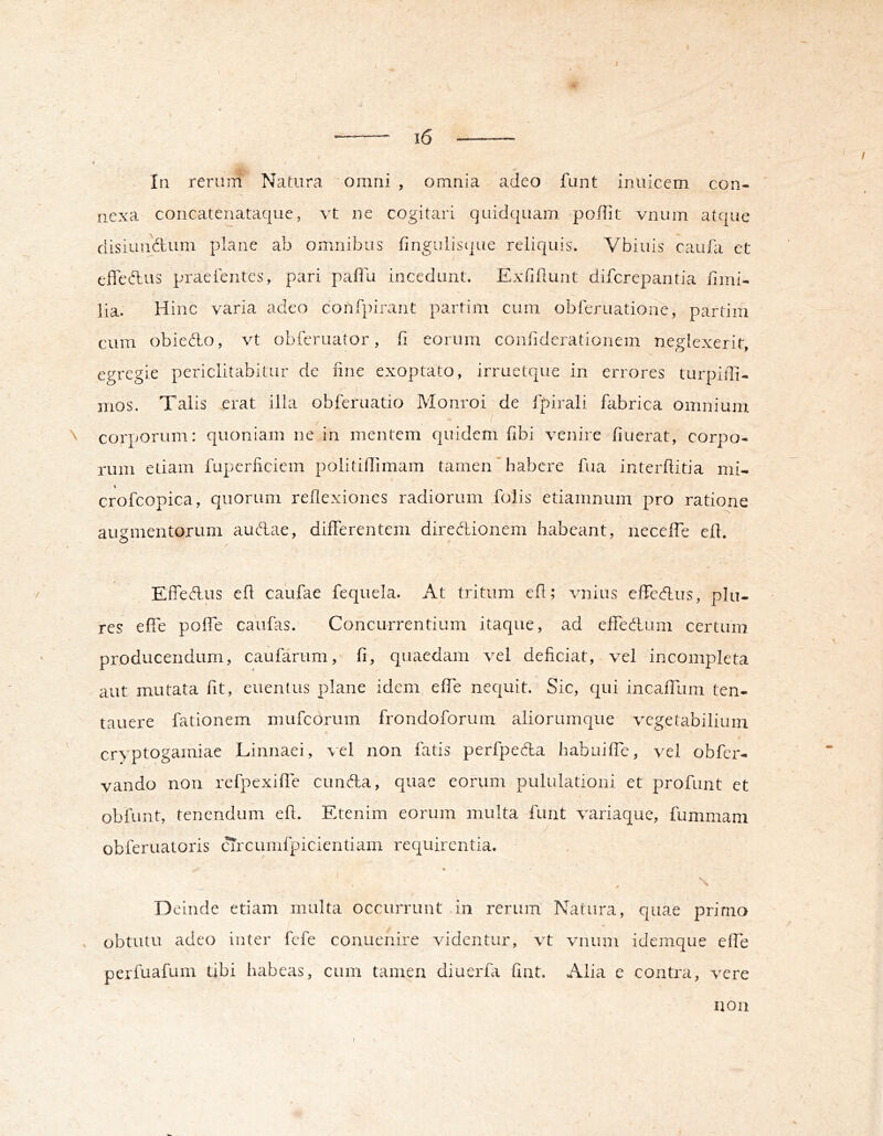 In rerum Natura omni , omnia adeo funt Inuicem con- nexa coricatenataque, vt ne cogitari quidquam poflit viium atque disiunftum plane ab omnibus ringulisi|ue reliquis. Vbiuis caufa et efledus praeientes, pari paffu incedant. Exfiilunt diferepantia fimi- ]ia. Hinc varia adeo conf])iraiit parfim cum obieruatione, partim cum obiedo, vt obferuator, fi eorum confiderationem neglexerit, egregie periclitabitur de fine exoptato, irruetque in errores turpiffi- mos. Talis erat illa obferuatio Monroi de fpirali fabrica omnium ^ corporum: quoniam ne in mentem quidem fibi venire fiuerat, corpo- rum etiam fuperficiem politiflimam tamen'habere fua interfiitia mi- crofcopica, quorum reflexiones radiorum folis etiamnum pro ratione augmentorum audae, differentem diredionem habeant, neceffe efl. Effedus efl caufae fequela. At tritum efl; vnius effedus, plu- res effe poffe caufas. Concurrentium itaque, ad effedum certum producendum, caufarum, fi, quaedam vel deficiat, vel incompleta aut mutata fit, euentus plane idem effe nequit. Sic, qui incaffum ten- tauere fationem mufeorum frondoforum aliorumque vegetabilium cryptogamiae Linnaei, vel non fatis perfpeda habuiffe, vel obfer- vando non refpexiffe eunda, quae eorum pululationi et profunt et obfunt, tenendum efl. Etenim eorum multa funt variaque, fummam •> obferuatoris cTrcumfpicientiam requirentia. « V. Deinde etiam multa occurrunt .in rerum Natura, quae primo . obtutu adeo inter fefe conuenire videntur, vt vnum idemque effe perfuafum tibi habeas, cum tamen diuerfa fint. Alia e contra, vere non