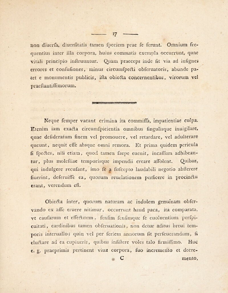 non dfuerfa, diuerfitatis tamen fpeciem prae fe ferunt. Omnium fre- quentius inter illa corpora, huius commatis exempla occurrunt, quae vitali principio infiruuntur. Qiiain praeceps inde fit via ad infignes errores et confufiones, ‘ minus cireumfpedli obferuatoris, abunde pa- tet e monumentis publicis, ifta obieda concernentibus, virorum vel praefiantiffimorurm Neque femper vacant crimina ita commifla, impatientiae culpa. Etenim iam exada circumfpicientia omnibus fingulisque inuigilare, t quae defideratum finem vel promonere, vel retardare, vel adulterare queunt, nequit efte absque omni remora. Et prima quidem pericula fi fpe des, nili etiam, quod tamen faepe eiienit, incailum adhibean- tur, plus moieftiae temporisqiie impendii creare afiblent. QLiibus, qui indulgere recufant, imo fe a fufcepto laudabili negotio abfiererc fiuerint, deferuifle ea, quorum reuelationem perficere in procindu erant, verendum efi. Obieda inter, quorum naturam ac indolem genuinam obfer- vando cx alfe eruere nitimur, occurriiiit haud paca, ita comparata, vt caufarom et eifcdiuim , fenfim fenfimque fe euoluentium perfpi- cuitati, cardinibus tamen obferuationis, non detur aditus breui tem- poris intcruallo;: quin vel per feriem annorum fit perfeuerandum, fi eludare ad ea cupiueris, quibus iniifiere voles talo firmiffimo. Huc C; g. praeprimis pertinent viua corpora, fuo incremento et decre- C mento,