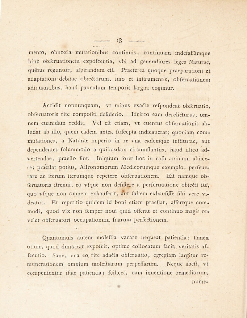 mento, obnoxia mutationibus continuis, continuam indefaffamque hinc obfcruationem expofcentia, vbi ad generaliores leges Naturae, quibus reguntur, afpirandum ed. Praeterea quoque praeparationi ct adaptationi debitae obiedorum, imo et indrumentis, obferuationem adiuuantibus, haud pauculum temporis largiri cogimur. Accidit nonnunquam, vt minus exade refpondeat obferuatio, obferuatoris rite coinpoflti defiderio. Idcirco eam derelidurus, om- nem euanidam reddit. Vel efl etiam, vt euentus obferuationis ab- ludat ab illo, quem eadem antea fufcepta indicauerat; quoniam com- mutationes, a Naturae imperio in re vna eademque inflitutae, aut dependentes folummodo a quibusdam circumflantiis, haud illico ad- vertendae, praedo dnt. Iniquum foret hoc in cafu animum abiice- re; praedat potius, Adronomorum Medicorumque exemplo, perfeue- rare ac iterum iterumque repetere obferuationem. Ed namque ob- feruatoris drenui, eo vfque non deddere a perfcrutatione obiedi fui, quo vdque non omnem exhauferit, aut faltem exhaudffe dbi vere vi- deatur. Et repetitio quidem id boni etiam praedat, affertque com- modi, quod vix non femper noui quid offerat et continuo magis re- velet obferuatori occupationum fuarum perfedionem. QLiantiimuis autem moledia vacare nequeat patientia: tamen otium, quod duntaxat expolcit, optime collocatum facit, veritatis af- fecutio. Sane, vna eo^ rite adacda obferuatio, egregiam largitur rc- munerationem omnium molediariim perpefdirum. Neque abed, vt compenfcntur idac patientia; fcilicet, cum inuentione remediorum, nume-