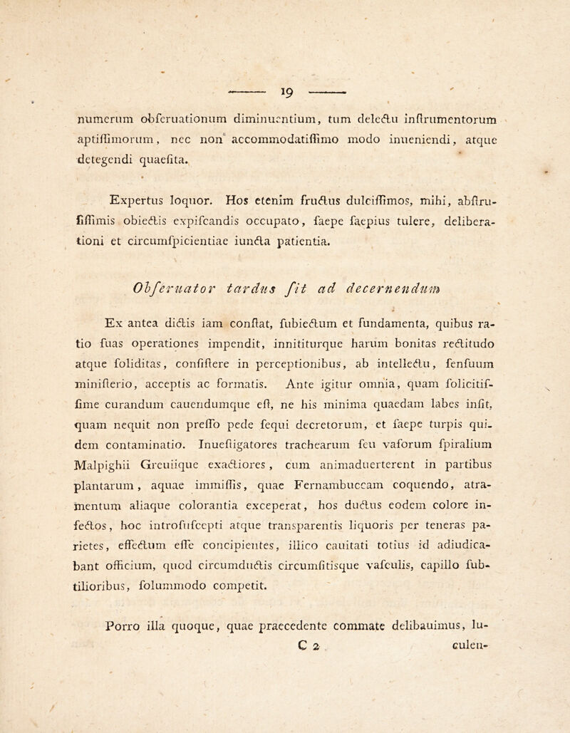 9 I numerum obferuationum diminuentium, tum deleAu inflrumcntorum ' aptiflimoriim, nec non* accommodatiffimo modo inueniendi, atque detegendi quaefita., Expertus loquor. Hos etenim fructus dulciffimos, mihi, abflru- liffimis obied,is expifeandis occupato, faepe faepius tulere, delibera- tioni et circumfpicientiae iunda patientia. Ohfeniator tardus fit ad decernend^tm Ex antea didis iam conflat, fubiedum et fundamenta, quibus ra- tio fuas operationes impendit, innititurque harum bonitas reditudo atque foliditas, confidere in perceptionibus, ab intelledu, fenfuum miniflerio, acceptis ac formatis. Ante igitur omnia, quam folicitif- Cme curandum cauendumque efl, ne his minima quaedam labes infit, quam nequit non preffo pede fequi decretorum, et faepe turpis qui- dem contaminatio. Inueftigatores trachearum feu vaforum fpiralium Malpighii Greuiique exadiores, cum animaduerterent in partibus plantarum, aquae immiflis, quae Fernambuccam coquendo, atra- mentum aliaque colorantia exceperat, hos dudus eodem colore in- fedos, hoc introfiifccpti atque transparentis liquoris per teneras pa- rietes, effedum elTe concipientes, illico cauitati totius id adiudica- bant officium, quod circumdudis circumfitisque vafculis, capillo fub- tilioribus, folummodo competit. N Porro illa quoque, quae praecedente commate delibauimus, lu- C 2 culea-