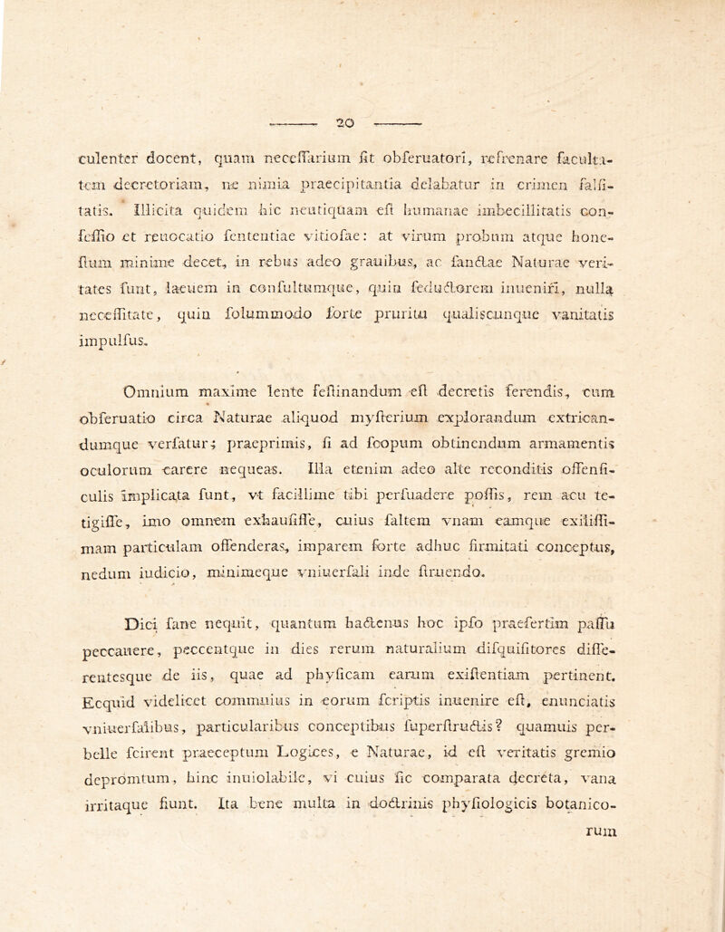 % 20 tulentcr docent, quam neceffarium fit obferuatori, ixfr-enare faculta- tem decretoriam, ne nimia praecipitantia delabatur in crimen falfi- tatis. Illicita quidem bic neutic[Uain eft humanae imbecillitatis con- feffio et reiiocatio fenteiitiae vitiofae: at virum probrun atque bone- fium miniane decet, in rebus adeo graoibus, ac landlae Naturae veri- tates funt, laeuem in confultumque, quin fedudorem inuenifi, nulla nccefiitate, quin folummovdo ibrte pruritu qualiscunque A^anitatis iinpulfus* A * , « —' Omnium maxime lente feflinandum efl decretis ferendis, cum obferuatio circa Naturae aliquod myfierium explorandum extrican- dumque A^erfatur-; praeprimis, fi ad fcopum obtinendum armamentis oculorum carere nequeam. iila etenim adeo alte reconditis offenfi- culis implicata funt, vt facillime tibi perfuadere pofiis, rem acu tc- tigifle, imo omnem exbaufiffe, cuius faltem vnam eamque exiiiffi- mam particulam offenderas, imparem forte adhuc firmitati conceptus, nedum iudicio, minimeque Aaiiuerfali inde firuendo^ Dici fane nequit, quantum hadenus hoc ipfo praefertim paffa peccauere, peccentque in dies rerum naturalium difquifitores diffe- rentesque de iis, quae ad phyficam earum exiflentiam pertinent. Ecquid \ndelicet commuius in eorum feriptis inuenire efl, enunciatis vniuerfalibus, particularibus conceptibus fuperfirudis? quamuis per- belle fcirent praeceptum Logices, e Naturae, id efi A^eritatis gremio dcprdmtum, hinc inuiolabilc, vi cuius fic comparata decreta, A'ana irritaque fxunt. Ita bene multa in dodriiiis phyfioiogicis botanico- rum