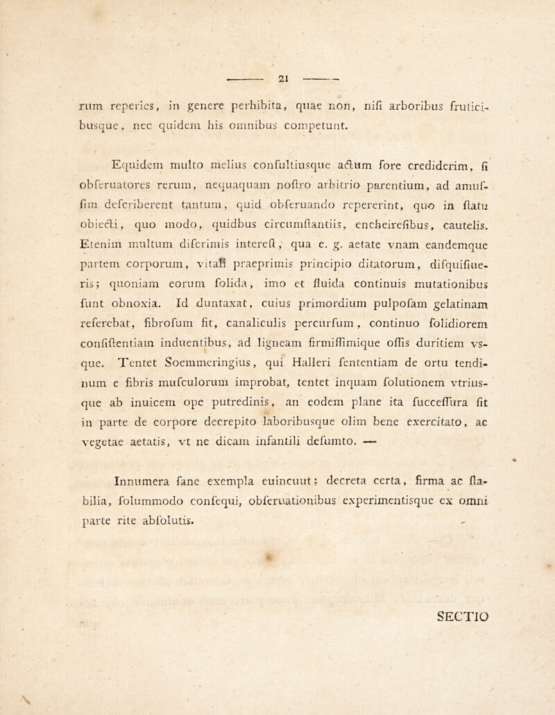 rum rcperics, in genere perhibita, quae non, nifi arboribus frutici- busque, nec quidem his omnibus competunt. Equidem multo melius confultiusque adum fore crediderim, fi obferuatores rerum, nequaquam noftro arbitrio parentium, ad amiif- fim deferiberent tantum, qukEobferuando repererint, quo in flatu obiecli, quo modo, quidbus circumfiantiis, encheirefibus, cautelis*. Etenim multum difcrimis interefl, qua e. g, aetate vnam eandemque partem corporum, vitali praeprimis principio ditatorum, difquifiue- ris; quoniam eorum folida, imo et fluida continuis mutationibus fiint obnoxia. Id duntaxat, cuius primordium pulpofam gelatinam referebat, fibrofum fit, canaliculis percurfum, continuo folidiorem confidentiam induentibus, ad ligneam firmiflimique offis duritiem vs- que. Tcntet Soemmeringius, qui Halieri fententiam de ortu tendi- num e fibris mufculorum improbat, tentet inquam folutionem vtrius- ' que ab inuicem ope putredinis, an eodem plane ita fucceflura fit in parte de corpore decrepito laboribusque olim bene exercitato, ac vegetae aetatis, vt ne dicam infantili defumto. — Innumera fane exempla euincuiit; decreta certa, firma ac fla- «t bilia, foliimmodo confequi, obferuationibus experimentisque ex omni parte rite abfolutis. SECTIO