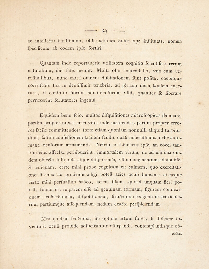 / ‘ 23 —^ ac intelledlu facillimum, obferuationes huius ope iafiitutas, nomen fpecificum ab eodem ipfo fortiri. Qjiantam inde reportauerit vtilitatem cognitio fcientifica rerum • ( naturalium, dici buis nequit. Multa olim incredibilia, vna cum ve- rofimilibus, nunc extra omnem dubitationem funt pofita, coepitqiie corrufeare lux in denhffimis tenebris, ad plenam diem, tandem euee- tura, fi confulto horum adminiculorum vfui, gnauiter fe liberare perrexerint ferutatores ingenui. Equidem bene fcio, multos difquifitiones microfcopicas damnare, partim propter noxas aciei vifus inde metuendas, partim propter erro- res facile committendos; forte etiam quoniam nonnulli aliquid turpitu- dinis, faltim confefTionem tacitam fenilis quafi imbecillitatis ineffe autu- mant, oculorum armamentis. Nefeio an Linnaeus ipfe, an coeci tan- tum eius afleclae perhibuerint; immortalem virum, ne ad minima qui- dem obiedia luflranda atque difquirenda, xdluin augmentum adhibuifTe. Si cuiquam, certe mihi probe cognitum efl culmem, quo exercitati- one flrenua 'ac prudente adigi potefl acies oculi, humani: at aeque certo mihi perfuafum habeo, aciem illam, .quoad unquam fieri po- tefl, fummam, imparem effe ad genuinam formam, figuram connexi- onem, cohaefonem, difpolitionem, firubluram exiguarum particula- rum partiumque afTequendam, nedum exade pcrfpiciendam. r ' ' Mea quidem fententia, ita optime adum foret, fi illitatae iu- ventutis oculi prouide adfuefeantur vfurpandis contemplandisque ob- iedis