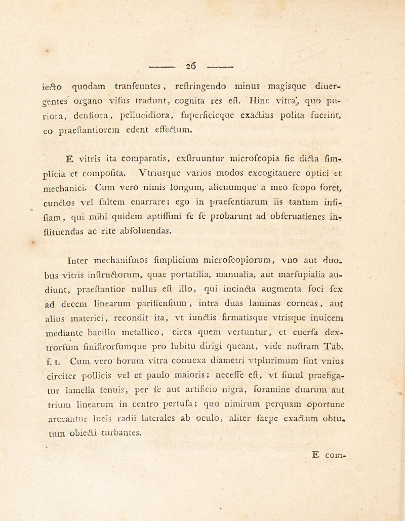 ie^lo quodam tranfeuntes , reflringendo minus magisqiie diuer- gentes organo vifus tradunt, cognita res ed. Hinc vitra*, quo pu- riora, deniiora, peliiicidiora, fuperficieque exadlius polita fuerint, eo piaeftantiorem edent effedum. E vitris ita comparatis, exflruuntur microfcopia fic dida fim- plicia et compofita. Vtriusque varios modos excogitauere optici et mechanici. Cum vero nimis longum, alienumque' a meo fcopo foret, eundos vel faltem enarrare; ego in praefentiarum iis tantum infi- fiam, qui mihi quidem aptiffimi fe fe probarunt ad obferuatienes in- fiituendas ac rite abfoluendas. Inter mechanifmos fimplicium microfeopiorum, vno aut duo. bus vitris infirudorum, c|uae portatilia, manualia, aut marfupialia au- diunt, praefiantior nullus efi illo, qui incinda augmenta foci fex ad decem linearum parifienfium , intra duas laminas corneas, aut alius materiei, recondit ita, vt iundis firmatisque vtrisqiie inuicenx mediante bacillo metallico, circa quem vertuntur, et euerfa dex- trorfum fmifirorfumque pro lubitu dirigi queant, vide nofiram Tab. f. I. Cum vero horum vitra conuexa diametri vtplurimum fint vnius circiter pollicis vel et paulo maioris; necefie efi, vt fimul praefiga- tur lamella tenuis, per fe aut artificio nigra, foramine duarum aut trium linearum in centro pertufa; quo nimirum perquam oportune arceantur lucis radii laterales ab oculo, aliter faepe exadum obtu« tum obiedi turbantes. .. ^ / E com-