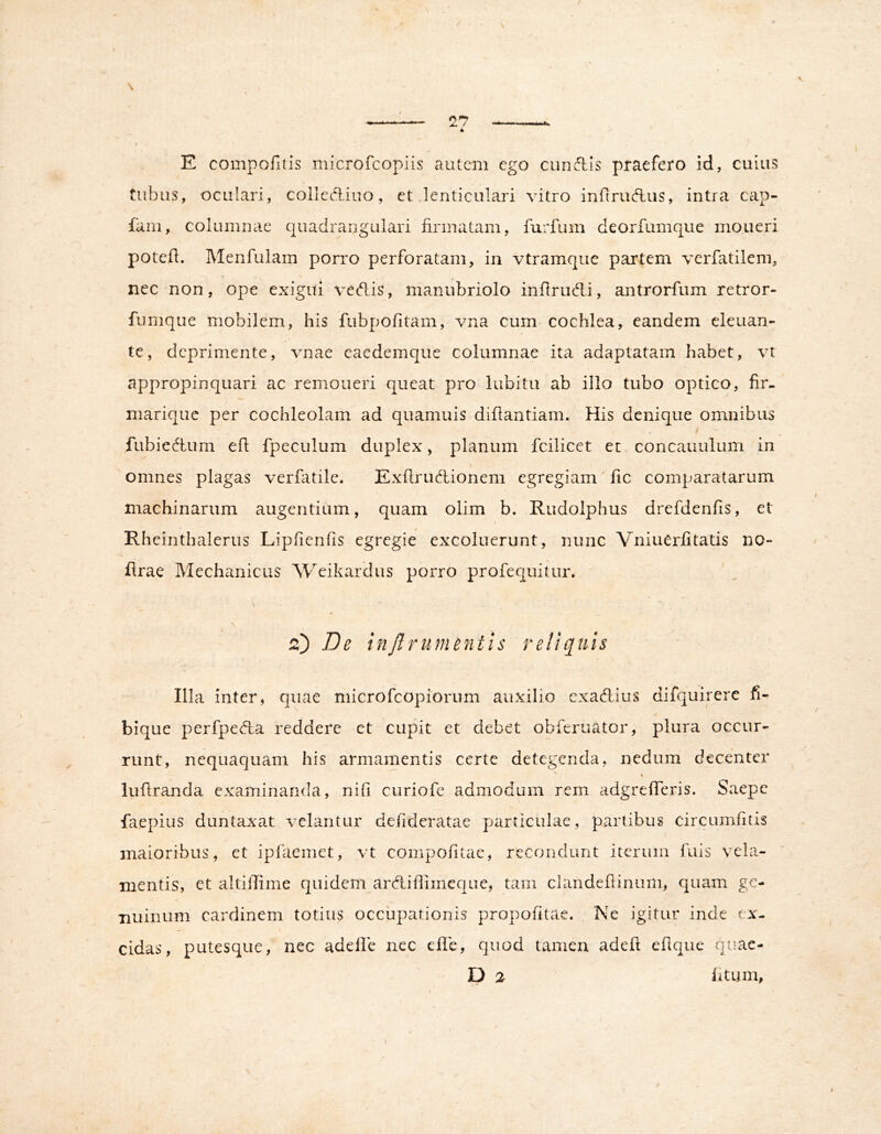 E compolitis microfcopiis autem ego cunctis praefero id, cuius tubus, oculari, colleAiuo, et lenticulari vitro infiruAiis, intra cap- fam, columnae quadrangulari firmatam, furfum deoriumque moueri potefl. Menfulam porro perforatam, in vtramque partem verfatilem, nec non, ope exigui vedis, manubriolo inflrudli, antrorfum retror- fumque mobilem, his fubpofitam, vna cum cochlea, eandem eleuan- te, deprimente, vnae caedemque columnae ita adaptatam habet, vt appropinquari ac remoneri queat pro lubitu ab illo tubo optico, fir- marique per cochleolam ad quamuis diflantiam. His denique omnibus fubiedtum efl fpeculum duplex, planum fcilicet et concauulum in omnes plagas verfatile. Exflrudionem egregiam' fic comparatarum machinarum augentium, quam olim b. Rudolphus drefdenfis, et Rheinthalerus Lipfienfis egregie excoluerunt, nunc Vniuerfitatis no- flrae Mechanicus Weikardus porro profequitur. \ 2) De inftrumentis reliquis Illa inter, quae microfeopiorum auxilio exadlius difquirere bique perfpedla reddere et cupit et debet obferuator, plura occur- runt, nequaquam his armamentis certe detegenda, nedum decenter luflranda examinanda, nifi curiofe admodum rem adgrefTeris. Saepe faepius duntaxat velantur defideratae particulae, partibus circumfitis maioribus, et ipfaemet, vt compofitae, recondunt iterum fuis vela- mentis, et altiilime quidem ard,ihimeque, tam clandeflinum, quam gc- Buinum cardinem totiu? occupationis propofitae. Ne igitur inde ti'- cidas, putesque, nec adelle nec elle, quod tamen adefl eflque quae- D 2 fitijm.