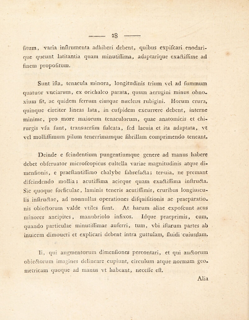 fitum, ‘varla inflrumcnta adhiberi debent, quibus expifcari enodari- qiie queunt latitantia quam minutiffima, adaptarique exadiffime ad finem propofitum. Sunt iila, tenacula minora, longitudinis trium vel ad fummum quatuor vnciarum, ex orichalco parata, quum aerugini minus obno- xium fit, ac quidem ferrum eiusque nucleus rubigini. Horum crura, quinque circiter lineas lata, in culpidem excurrere debent, interne minime, pro more maiorum tenaculorum, quae anatomicis et chi- rurgis vfu funt, transLierfim fulcata, fed laeuia et ita adaptata, vt vel molliffimum pilum tenerrimamque fibrillam comprimendo teneant. Deinde e feindentium pungentlumque genere ad manus habere debet obferuator microfeopicus cultella variae magnitudinis atque di- 4 menfionis, e praefiantifTimo chalybe fabrefada; tenuia, ne premant difeindendo mollia; acutifiima acieque quam exadiffima inftruda. Sic quoque forficulae, laminis teneris acutiffimis, cruribus longiuscu- lis inftrudac, ad nonnullas operationes difquifitionis ac praeparatio- nis obiedorum valde vtiles funt. At harum aliae expofeunt acus minores ancipites, manubriolo infixos. Idque praeprimis, cum, quando particulae minutiffimae auferri, tum, vbi illarum partes ab inuicem dimoueri et explicari debent intra guttulam, fluidi cuiusdam. Ii, qui augmentorum dimenfiones percontari, et qui audorum obiedorum imagines delineare cupiunt, circulum atque normam geo- metricam quoque ad manus vt habeant, ncceile efi. Alia