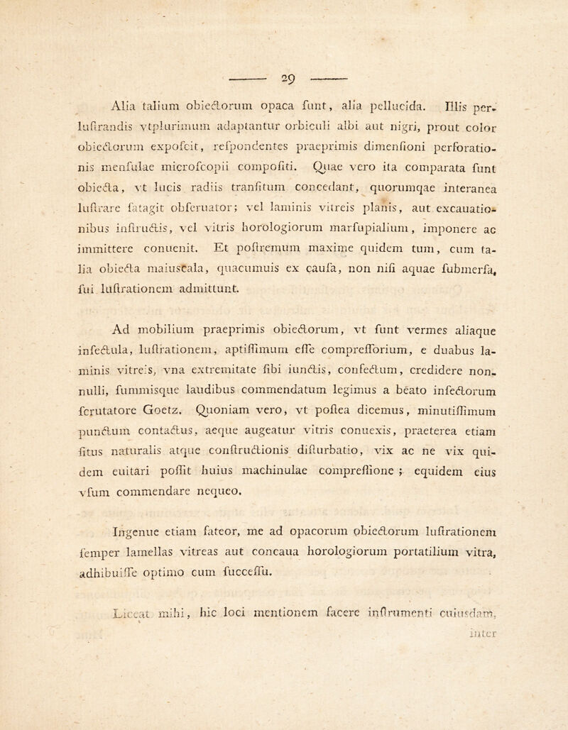 Alia talium obicdorum opaca funt, alia pellucida. Illis per. lufirandis vtpluriinuin adaptantur orbiculi albi aut nigri, prout color obieedoruin expofcit, refpondcntes pracprimis dimenfioni perforatio- nis menfulae microfcopii compofiti. Qj-iae vero ita comparata funt obiefla, ^'t lucis radiis tranlitum concedant, quoriimqae interanea lufirare fatagit obferuator; vel laminis vitreis planis, aut excauatio- nibus infirudlis, vel vitris horologiorum marfupialium, imponere ac immittere conuenit. Et pobremum maxime quidem tum, cum ta- lia obieda maiuscala, qiiacumuis ex caufa, non nifi aquae fubmerfa, fui, 1 Libratio nem admittunt. Ad mobilium praeprimis obiedorum, vt funt vermes aliaque infedula, lubfationem, aptifbmum effe comprefforium, e duabus la- ' minis vitreis, vna extremitate bbi iundis, confedum, credidere non- nulli, fummisque laudibus commendatum legimus a beato infedorum ferutatore Goetz. Qi^ioniam vero, vt pobea dicemus, minutibimum puridum contadus, aeque augeatur vitris connexis, praeterea etiam fitus naturalis atque conftrudlionis diburbatio, vix ac ne vix qui- dem euitari pollit huius machinuiae coniprebione ; equidem eius vfum commendare nequeo. Ingenue etiam fateor, me ad opacorum pbiedorum lubrationem femper lamellas vitreas aut concaua horologiorum portatilium vitra, adhibuiffe optimo cum fucceffu. Liceat mihi hic loci mentionem facere iRbrumenti cuiusdam, inter