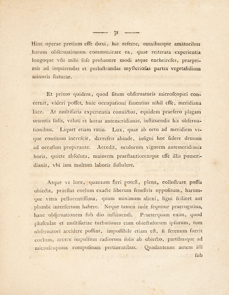 Hinc operae pretium effe duxi, hic referre, otnnibusquc amatoribus harum obferuatio|ium commiiriicare ea, quae reiterata experientia longoque Vfii mihi fefe probaucre modi atque encheirefes, praepri- mis ad inquirendas ct perluftrandas myfleribfas partes vegetabilium minoris flaturae. Et primo quidem, quod fitum obferuatoris microfcopici con- cernit, videri poffet, huic occupationi fauentius nihil efTe, meridiana luce. At multiiaria experientia conuidfus, equidem praefero plagam orientis folis, veluti et horas antemeridianas, inflituendis his obferua- tionibus. Liquet etiam ratio. Lux, quae ab ortu ad meridiem vs- que continuo increfcit, decrefcit abinde, infigni hoc fidere demum ad occafum properante. Accedit, oculorum vigorem antemeridianis horis, quiete abfoluta, maiorem praeflantioremque efTe illis pomeri- dianis, vbi iam multum laboris fuflulere. Atque vt luce, quantum fieri potefl, plena^ colluflrare poffis obieda, praedat coelum exaAe liberum feneflris oppofitum, harum- que ^'itra pellucentiPnma, quaiii minimum alieni, ligni fcilicet aut plumbi interfertum habere. ^ Neque tamen inde fequitur'praerogatiua, hanc obferuationem fub dio indi tuendi. Pineterquam enim, quod plufculae et multifariae turbationes cum obiecdulorum ipforum, tum obferuatori accidere podint, impoilibilc etiam eft, fi ferenum fuerit coelum, arcere impulfum radiorum folis ab obiedLo, partibusque ad microfcopium cornpofitum pertinentibus. Qjiadaiiteniis autem idi > fub /