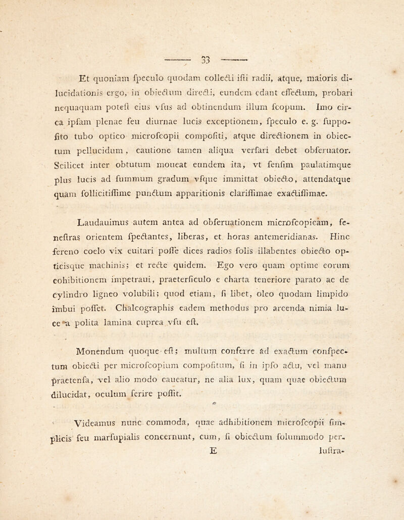 ,Et quoniam fpcculo quodam colledli ifti radii, atque, maioris di- lucidationis ergo, in obiedum dircdi, eundem edant effedaim, probari nequaquam poteil eius vTus ad obtinendum ilium fcopum. Imo cir- ca ipfam plenae feu diurnae lucis exceptionem, fpecolo e. g. fuppo- fito tubo optico microfcopii compoUti, atque diredlionem in obiec- tum pellucidum, cautione tamen aliqua verfari debet obferuator. Scilicet inter obtutum moneat eandem ita, vt fenfim paulatimque plus lucis ad fummum gradum vfque immittat obiedl.o, attendatque quam follicitiffime pundlum apparitionis clariffimae exadbiflimae. Laudauimus autem antea ad obferuationem microfcopicam, fe- neflras orientem fpedhantes, liberas, et, horas antemeridianas. Hinc fereno coelo vix euitari poffe dices radios folis illabentes obie6to op- ticisque machinis; et reHe quidem. Ego vero quam optime eorum cohibitionem impetraui, praeterhculo e charta teneriore parato ac de cylindro ligneo volubili; quod etiam, fi libet, oleo quodam limpido imbui poffet. Chalcographis eadem methodus pro arcenda, nimia lu- ce-u polita lamina cuprea vfu ell. Monendum quoque eh; iriultum conferre ad exadum confpec* tum obied,i per microfeopium compohtum, (i in ipfo adiu, vel manu praetenhi, vel alio modo caneatur, ne alia lux, quam quae obiedlura dilucidat, oculum ferire poffit.' o ^ Videamus niihc commoda, quae adhibitionem microfcopii fim-t / plicis feu marfupialis concernunt, cum, fi obiedlum folummodo pem E luilra-