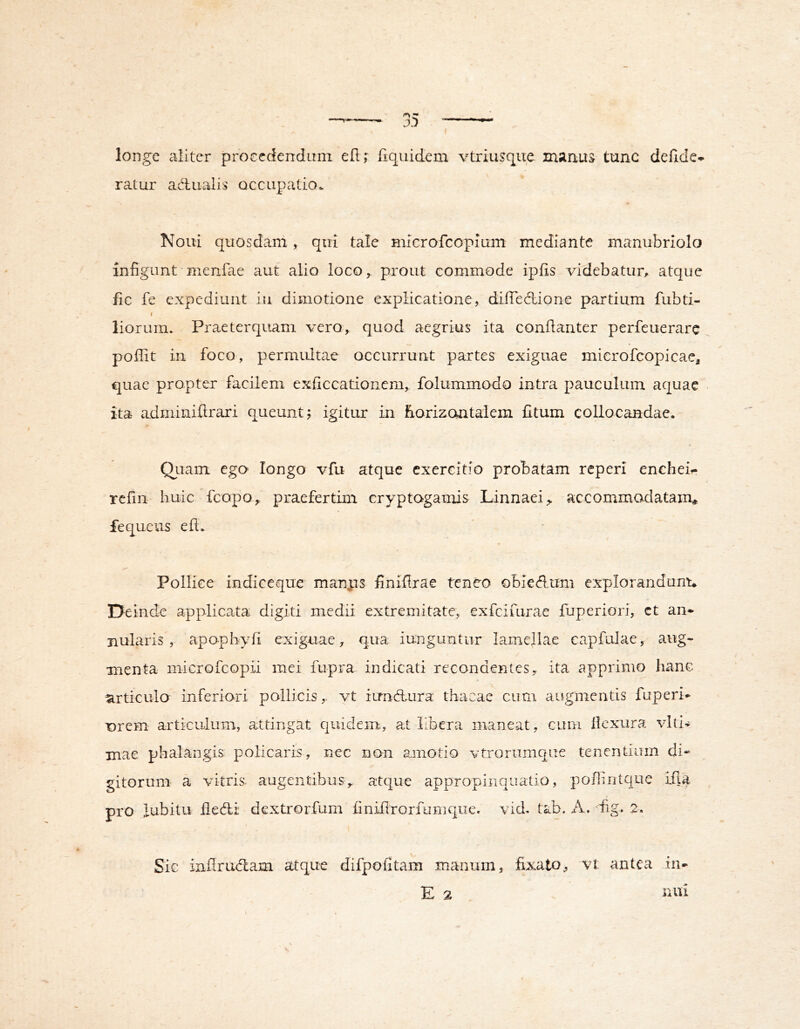 longe aliter procedendum eflr fiquidem vtriujqiie manus tunc delide- ratur adualis occupatio. Noui quosdani, qiii tale microfcopium mediante manubriolo infigunt menfae aut alio loco^ prout commode ipfis videbatur^ atque fic fe expediunt iii dimotione explicatione, diffecdione partium fubti- I liorum. Praeterquam vero, quod aegrius ita conilanter perfeuerare poffit in foco, permiutae occurrunt partes exiguae mierofcopicae, quae propter facilem exficcationem, folummodo intra pauculum aquae ita adminiftrari queunt; igitur in Eorizontaiem fitum collocandae. Qiiam ego longo vfu atque exercitio probatam reperi encheir rcfin huic fcopo, praefertim cryptogamis Linnaei,. accommodatam* fequeus efl. Pollice indiecque manps finiflrae teneo obie<flum explorandunu Deinde applicata digiti medii extremitate, exfciuirae fuperiori, et an- nularis”, apophyfi exiguae ^ qua iunguntur lamellae capfulaey aug- menta microfeopii mei fupra indicati recondentes, ita apprimo hanc articulo inferiori pollicis,, vt iirndhura thacae cum augmentis fuperi* T)rem articulum, attingat quidem, at Ubera maneat, cum Ikxura viti- mae phalangis policaris, nec non amotio vtrorumque tenentium di- gitorum a vitris. augentibus> atque appropinquatio, poiliritque ifia pro lubitu fiedli dextrorfum finifirorfumque. vid. tab. A. dig. 2. Sic inflrucflam atque difpofitam manum, fixato, vt antea in- E 2 nui