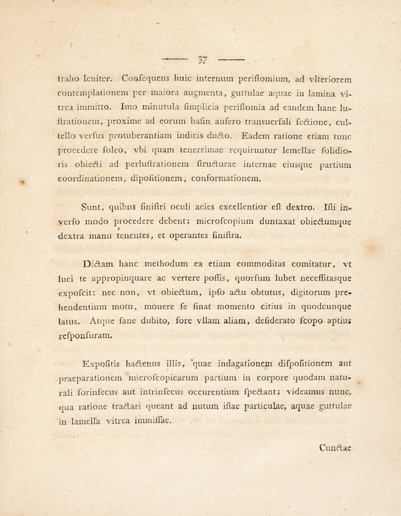 traho leniter. Confeqiiens huic internum perihomium, ad vlteriorem contemplationem per maiora augmenta, guttulae aquae in lamina vi- trea immitto. Imo minutula limplicia periflomia ad eandem hanc iii- flrationem, proxime ad eorum bafin aufero transuerfali fedione, cul- tello verfus protuberantiam indicis dudo. Eadem ratione etiam tunc procedere foleo, vbi quam tenerrimae requiruntur lemellae folidio- lis obieAi ad pcrluilrationem flrudturae internae eiusque partium coordinationem, dipofitionem, conformationem. Sunt, quibus finiflri oculi acies excellentior ell dextro. Ifli in- verfo modo procedere debent; microfeopium duntaxat obiedumque dextra manu tenentes, et operantes linihra* Didam hanc methodum ea etiam commoditas comitatur, vt luci te appropinquare ac vertere poffis, quorfum lubet neceffitasque expofeit: nec non, vt obiedum, ipfo adu obtutus, digitorum pre- hendentium motu, mouere fe linat momento citius in quodcunque latus. Atque fane dubito, fore vllam aliam, deliderato fcopo aptius refponfuram. Expolitis hadenus illis, 'quae indagationem difpolitionem aut praeparationem microfcopicariim partium in corpore quodam natu- rali forinfecus aut intrinfecus occurentium fpedant; videamus nunc, qua ratione tradari queant ad nutum illae particulae, aquae guttulae in lamella vitrea immiflae. Cundae