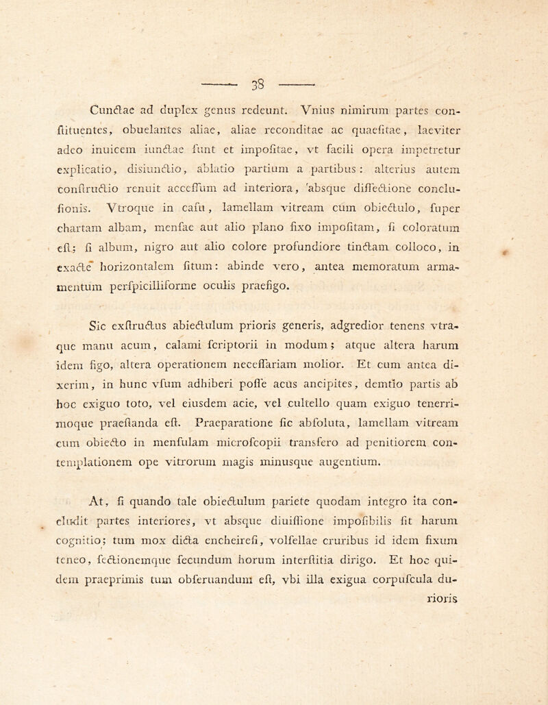 l 38 Cundac ad duplex genus redeunt. Vnius nimiiaim partes con- fiituentes, obutlaiitcs aliae, aliae reconditae ac qiiaefitae, laeviter adeo iniiicem iuncdae fiint et impolitae, vt fiicili opera impetretur explicatio, disiuncdio, ablatio partium a partibus: alterius autem conftrudio renuit accelTum ad interiora, 'absque diilebbione conclu- fioiiis. Vtroque in cafu, lamellam vitream cum obiectulo, fuper chartam albam, menfae aut alio plano fixo impolitam, fi coloratum efi; fi album, nigro aut alio colore profundiore tindlam colloco, in cxadcT horizontalem fitum: abinde vero, antea memoratum arma- mentum perfpicillifoniie oculis praefigo. Sic exfiruAus abiedlulum prioris generis, adgredior tenens vtra- que manu acum, calami fcriptorii in modum; atque altera harum idem figo, altera operationem neceffariam molior. Et cum antea di- xerim , in hunc vfum adhiberi polle aciis ancipites, demtio partis ab hoc exiguo toto, vel eiusdem acie, vel cultello quam exiguo tenerri- moque praefianda efi. Praeparatione fic abfoluta, lamellam vitream cum obieAo in menfulam microfcopii transfero ad penitiorem con- templationem ope vitrorum magis minusque augentium. At, fi quando tale obiecfiulum pariete quodam integro ita con- cludit partes interiores, vt absque diuilfione impofibilis fit harum cognitio; tum mox diAa encheirefi, volfellae cruribus id idem fixum teneo, fcd:ionemque fecundum horum interfiitia dirigo. Et hoc qui- dem praeprinris tum obferuandum efi, vbi illa exigua corpufcula du- laoris