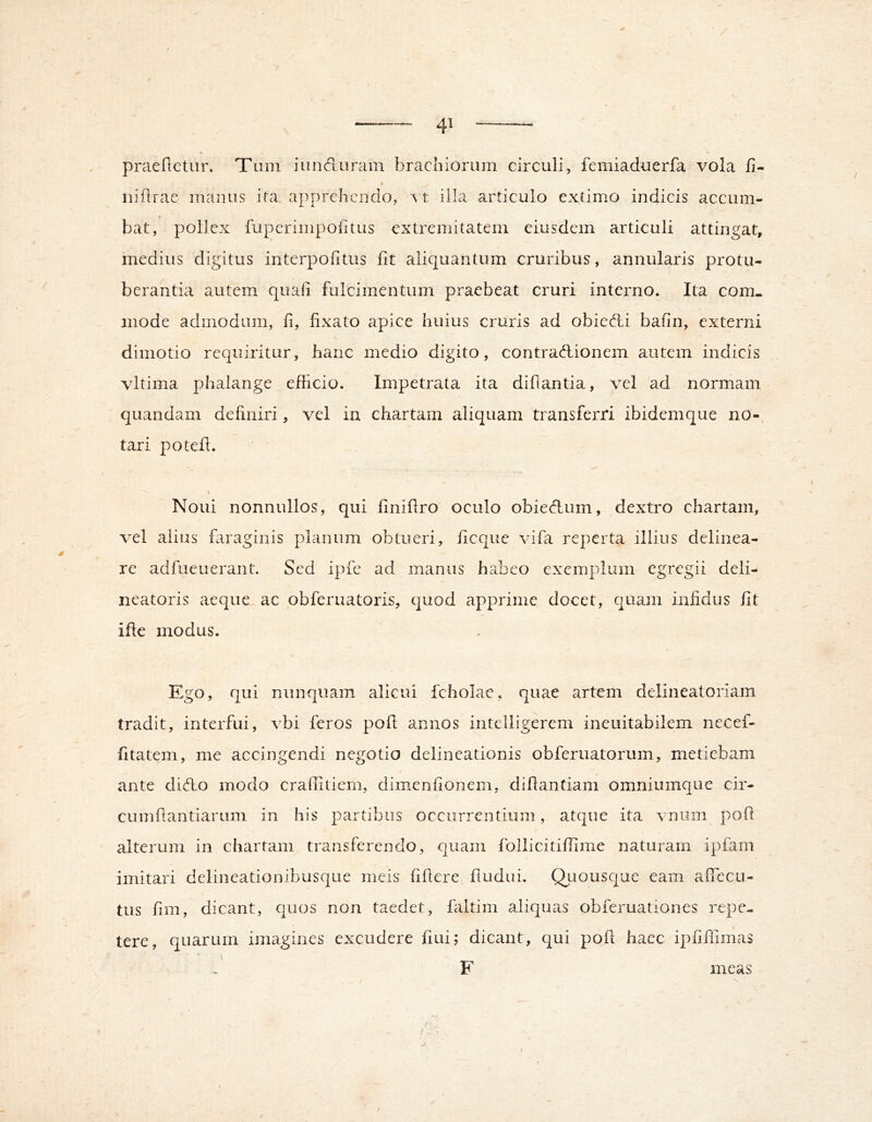 praefletLir. Tum iunduram brachiorum circuli, femiaduerfa vola 15- niflrae manus ita, apprehendo, vt illa articulo extimo indicis accum- bat, pollex fuperimpofitus extremitatem eiusdem articuli attingat, medius digitus interpofitus iit aliquantum cruribus, annularis protu- berantia autem quali fulcimentum praebeat cruri interno. Ita com- mode admodum, ii, iixato apice huius cruris ad obied:i baiin, externi dirnotio requiritur, hanc medio digito, contradionem autem indicis vltima phalange efficio. Impetrata ita diilantia, vel ad normam quandam definiri, vel in chartam aliquam transferri ibidemque no-, tari potefi. Noui nonnullos, qui iiniilro oculo obiedum, dextro chartam, vel alius fiiraginis planum obtueri, ficque vifa reperta illius delinea- re adfueuerant. Sed ipfc ad manus habeo exemplum egregii deli- neatoris aeque ac obferuatoris, quod apprime docet, quam infidus fit ifle modus. Ego, qui nunquam alicui fcholae, quae artem delineatoriam tradit, interfui, vbi feros pofi annos intelligerem ineuitabilem necef- fitatem, me accingendi negotio delineationis obferuatorum, metiebam ante dido modo craffiliem, dimeniionem, difiantiam omniumque cir- ciimfiantiarum in his partibus occurrentium, atque ita \ niim poft alterum in chartam transferendo, quam follicitilTime naturam ipfam imitari delineationibusque meis fifiere fiudui. Qliousc|U€ eam afficcu- tus fim, dicant, quos non taedet, faltim aliquas obferuationes repe- tere, quarum imagines excudere fiui; dicant, qui pofi haec ipfifiimas i F meas