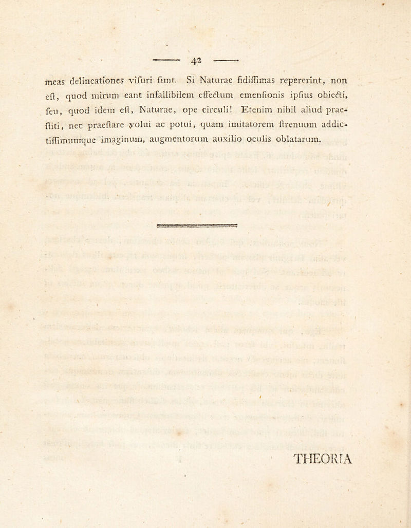 4^ meas delineationes vifari funt. Si Naturae fidiffimas repereiint, non eil, quod mirum eant infallibilem elFed:um emenfionis ipTius obiedi, feu, quod idem ell, Naturae, ope circuli! Etenim nihil aliud prae- {liti, nec praeflare ^olui ac potui, quam imitatorem hrenuum addic- tidimumque imaginum, augmentorum auxilio oculis oblatarum. I THEORIA