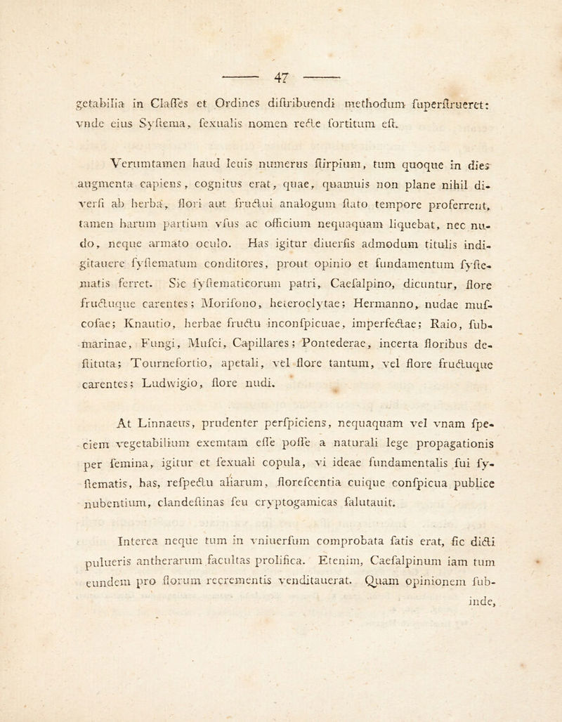 getabilia in ClafTes et Ordines difiribuendi methodum fiiperilnieret: vnde eius S\Ttcniay fexualis nomen rec^.e Ibrtitum efl. / Verumtamen haud leuis numerus fiirpium, tum quoque in dies augmenta capiens^ cognitus erat;, quae^ quamuis non plane nihil di* reiTi ab berba\ llori aut frudkui analogum flato tempore proferrent, tamen harum partium vfus ac officium nequaquam liquebat, nec nu- do, neque aumato oculo. Has igitur diuerfis admodum titulis indi* gitauere fyflematum conditores, prout opinio et fundamentum fyfte* matis ferret. Sic lyrtematicorum patri, Caefalpino, dicuntur, flore frucduqiie carentes; Morifono, heteroclytae; Hermanno, nudae muf* cofae; Knautio, herbae fruHu -inconfpicuae, imperfedtae; Raio, fub* marinae, Fungi, Mufei, Capillares; Pontederae, incerta floribus de* flituta; Tournefortio, ape tali, vel flore tantum, vel flore fruduque carentes; Ludwigio, flore nudi. At Linnaeus, prudenter perfpiciens, nequaquam vel vnam fpe* - ciem vegetabilium exemtam efle poffie a naturali lege propagationis per femina, igitur et fexuali copula, vi ideae fundamentalis fui fy- hematis, has, refpedu aliarum, florcfcentia cuique confpicua publice nubentium, clandehinas feu cryptogamicas falutauit. Interea neque tum in vniuerfum comprobata fatis erat, fic didi pulueris antherarum facultas prolifica. Etenim, Caefalpinum iam tum eundem pro .(lorum recrementis venditauerat. Qiiam opinionem fub- inde.