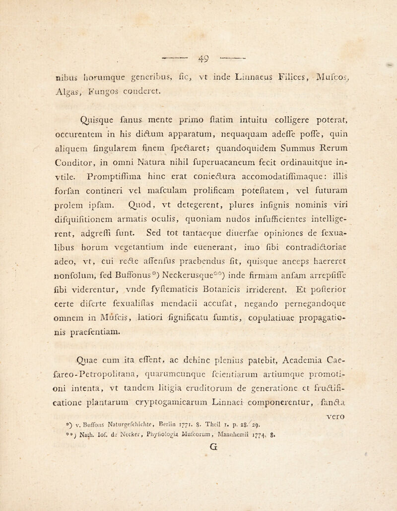 nibas horumqiie generibus, fic^ vt inde Liunaeus Filices, Mufcos,, Algas, Fungos conderet. Qiiisque farius mente primo flatim intuitu colligere poterat, occurcntem in his diAum apparatum, nequaquam adeffe poffe, quin aliquem lingularem finem fpeAaret; quandoquidem Summus Rerum Conditor, in omni Natura nihil fuperuacaneum fecit ordinauitque in- vtile. Promptiflima hinc erat conieAura accomodatiffimaque: illis forfan contineri vel mafculam prolificam potefiatem, vel futuram prolem ipfam. Qiiod, vt detegerent, plures infignis nominis viri difquifitionem armatis oculis, quoniam nudos infufficientes intellige- rent, adgreffi funt. Sed tot tantaeque diuerfae opiniones de fexua- libus horum vegetantium inde euenerant, imo libi contradiAoriae adeo, vt, cui reAe aiTciifus praebendus fit, quisque anceps haereret nonfolum, fed Buifonus^O Neckerusque'') inde firmam anfiim arrepfilTe libi viderentur,, vnde fyfiematicis Botanicis irriderent. Et pofterior certe diferte fexualifias mendacii accufat, negando pernegandoque omnem in Mufeis, latiori fignificatu fumtis, copulatiuae propagatio- nis praefentiam. Qiiae cum ita elTent, ac dehinc plenius patebit, Academia Cae- fareo-Petropolitana, quarumcunque fcientiarum artiumque promoti- oni intenta, vt tandem litigia erudittarum de generatione et fruAifi- catioiie plantarum cryptogamicariim Linnaei componerentur, fanAa Nath, lof. de Nccker, PhylioiogU Muicorum, IMannhemii 1774, 8* G vero