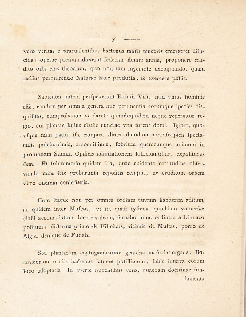  5^ >4ff- vero veritas e praeualentfbus ha6Lenus tantis tenebris emergeret dilu- cida; operae pretium ^diixerat fedecim abhinc annis, proponere eru- dito orbi ckis theoriam, quo non tam ingeniofe excogitando, quam redius perquirendo ;Naturae haec produda , fe exercere poflito t Sapienter autem peffpexerant Eximii Viri, non vnius hominis elTe, eandem per omnia genera huc pertinentia eorumque Tpecies dis- quifitas,, comprobatam vt daret.* quandoquidem neque reperiatur re- gio., cui plantae huius claflis eundae vna forent domi. Igitur, quo- . vfque mihi patuit ide campus, diues admodum microrcopicis fpeda- culis pulcherrimis, amoeniffimis , fabrium quemcunque animum in profundam Summi Opificis admirntionem fallicitantibus, expoliturus fum. Et folummodo quidem illa, quae euidente ,cei'titudine obfer- vando mihi fefe probarunt; repolitis reliquis., ne eruditum orbem vitro onerem coniedurk^ . Cum itaque non per omnes oidines lantum habuerim aditum, ac quidem inter Mufeos, vt ita quali fyflema quoddam vniuerfae clafli accomodatum docere valeam, feruabo nunc ordinem a Linnaeo pofitum; didurus primo de Filicibus., deinde de Mufeis, porro dc Algis^ denique de Fungis. Sed plantarum crytogamlcarum genuina mafcula' organa, Bo- tanicorum oculis hadenus latuere potiffimum, falfis interca eorum loco adoptatis. In aperte nubentibus vero, quaedam dodrinae fun- damenta