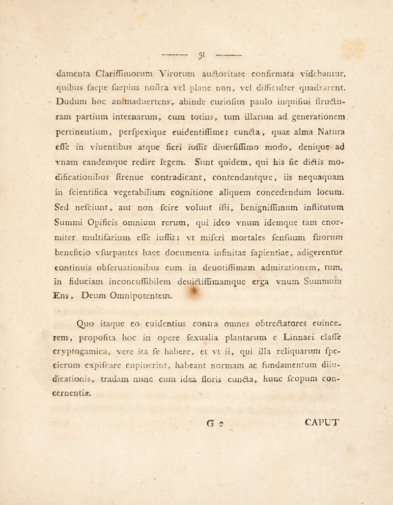 I damicnta ClariiTimoruni Virorum aii-floritat^ confirmata videbantur, quibus faepe faepius. noftra vel plane non,, vel difficulter quadjuircnt. Diidum hoc aiiimaduertensv abinde curiofiu^ paulo inquifiui firudlu- ram partium internarum,, cum totius, tum illarum ad generationem pertinentium, perfpexique euidentrffime;• eunda,- quae alma Natura efie in viuentibus atque fieri iuffic diucrfillimo modo, denique ad vnam eandemqiie redire legem.. Slint quidem, qui his fic didis mo- dificationibus firenue contradicant, contendantque, iis nequaquam in fcientifica vegetabilium: cagnitiorre aliquem concedendum locum. \ Sed nefeiunt,. aut non fcire volunt ifli, benignifiimum infiitutuin Summi Opificis amnium rerum, qui ideo vnum idemqiie tam enor- / miter multifarium efTe iufiit; vt miferi mortales fenfuum ftiornm i beneficio, vfurpantes haec documenta infimitae fapi.entiae, adigerentur continuis obferuationibus cum in deuotiffimam admirationem, tum, in fiduciam inconcuffibilem deuidiffimamque erga vnum Summura EnsDeum Omnipotenteiru Qiio itaque ea euidentius contra omnes obtredatares euince. rem, propofita hoc in opere fexualia plantarum- e Linnaei clafTe cryptogamica, vere ita fe habere, et vt ii, qui illa reliquarum fpe- cierum expificare cupiucrint, habeant normam ac fundamentum diiii- dicationis, tradam nunc cum idea flaris eunda, hunc fcopuni con- cernentia. CAPUT I