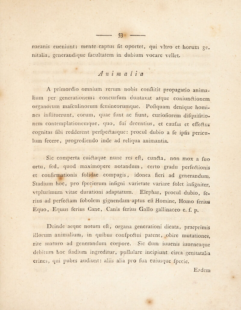 nacanis eucniunt; mente.captus fit oportet, qui vitro et horum ge. nitaiia, gcneraudique facultatem in dubium vocare vellet. A n i m a l i A primordio omnium rerum nobis confiitit propagatio anima- lium per generationem; concurfum duntaxat atque coniundtionem organorum mafculinorum fcmineorumque. Pofiquam denique homi- nes infiituerunt, eorum, quae funt ac fiunt, ciiriofiorem difquifitio- nem contemplationemque, quo, fui decentius, et caufas et effedlus' cognitas fibi redderent perfpeftasque: procul dubio a fe ipfis pericu-. Ium fecere, progrediendo inde ad reliqua animantia. Sic comperta euid,aquc nunc res efi, eunda, non mox a fuo ortu, fed, quod maximopere notandum, certo gradu perfedionis et confirmationis folidae compagis, idonea fieri ad generandum. Stadium hoc, pro fpccierum infigni varietate variare folet infigniter, vtplurimum vitae durationi adaptatum. Elephas, procul dubio, fe- rius ad perfedam fobolem gignendam aptus efi Homine, Homo ferius Equo, Equus ferius Cane, Canis ferius Gallo gallinaceo e. f. p, \j Deinde aeque notum efi, organa generationi dicata, praeprimis illorum animalium, in quibus confpedui patent, obire mutationes, rite maturo ad generandum corpore. Sic dum iuuenis iuuencaque debitum hoc ftadium ingreditur, pullulare incipiunt circa genitatalia A crines, qui pubes audiunt: aliis alia pro fua cuiusque fpccie. Et^dcm