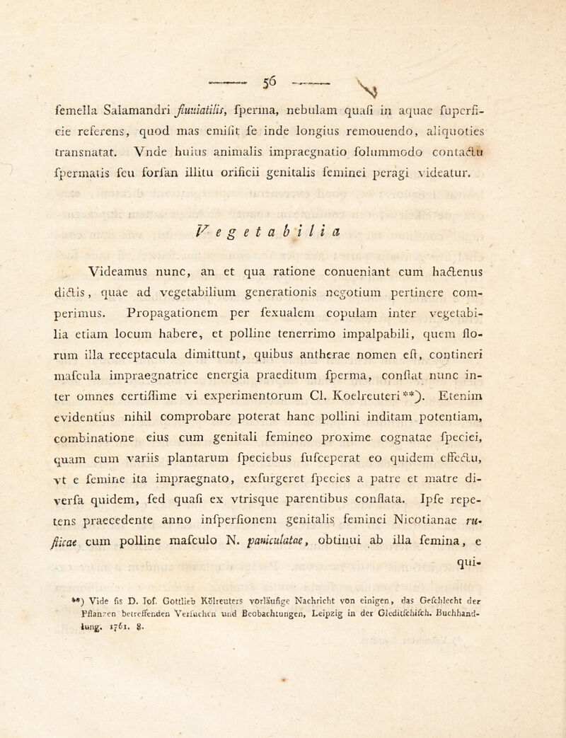 cie referens, quod mas emiiit fe inde longius remonendo, aliquoties transnatat. Vnde huius animalis impraegnatio folummodo contaAu fpermatis feu forfan illitu orificii genitalis feminei peragi videatur. Vegeta b i l i a Videamus nunc, an et qua ratione conueniant cum hadtenus diAis, quae ad vegetabilium generationis negotium pertinere com- perimus. Propagationem per fexualem copulam inter vegetabi- lia etiam locum habere, et polline tenerrimo impalpabili, quem flo- rum illa receptacula dimittunt, quibus antherae nomen efl, contineri mafcula impraegnatrice energia praeditum fperma, conflat nunc in- ter omnes certiflime vi experimentorum Cl. Koelreuteri Etenim evidentius nihil comprobare poterat hanc pollini inditam potentiam, combinatione eius cum genitali femineo proxime cognatae fpeciei, quam cum variis plantarum fpeciebus fufeeperat eo quidem effedu, vt e femine ita impraegnato, exfurgeret fpecies a patre et matre di- verfa quidem, fed quali ex vtrisque parentibus conflata. Ipfe repe- tens praecedente anno infperfionem genitalis feminei Nicotianae ru* fiicae cum polline mafculo N. paniculatae, obtinui ab ilia femina, e qui- VO) Vide fis D. Tof. Gottlleb Kolreuters vorlaufige Nacliricht von einlgen, das Gefchlecht der Pflanzen betreffenden Verfuchen iiiid Beobachtungen, Leipzig in der Glcditfchifch. Buchhand- lung. 1761, g.