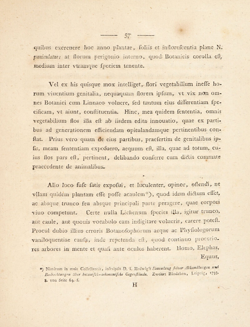 5-7' \ qiiibius exercuere lioc anno plantaefoJ paniculatae; at floriMii perigoiiio- interna, Hicdium inter vtraniipue fpeeiem tenente.. is; et rnno.refcentia plane N. (pued BotaniciS' coroiUi efl^ Vel ex Ilis quisque mox intellTget,, fibri vegetabilium ineffe ho- rum viuentium genitalia, nequaquam florem ipfiim,. vt vix non om- nes Botanici cum LinnaeO' voluere, fed tantum eius difFerentiam fpe- eificam, vt aiunt, eonflituentia. Hinc, mea quidem fententia, omnis vegetabiliunr flos illa efl afr iisdem edita innouatio, quae ex parti- bus ad generationem efficiendam opkulandamque pertinentibus con- flat. Prius vero' quam de eius partibus, praefertim de genitalibus ip- fls, meam fententiam expofuero, aequum- efl, illa, quae ad totum,, cu- ius flos pars eh, p^eitinent,. delibando conferre cum didis commate praecedente de animalibus^ Alio loco- fufe fatis expofui', et luculenter,- opinor, oflendi, ne vllanl quidem plantam effe poffe aeaulcm*), quod idem didum eflet, ac absque trunco feu absque principali parte peragere, quae corpori viuo competunt. Certe nuiia Licbeniiin fpccies illa, igitur trunc^, aut caule, aut quouis vocabulo eam indigitare volueris, carere potefl. Procul dubio illius erroris Boianofophoiuni aeque ac Pnyfiologonmi vaniloquentiae caufa-r inde repetenda efl:, quod continuo piocerio. res. arbores in mente et quad ante oculos^ haberent. Homo, Elephas, Equus, *) ISfliriiTum m meis ColleCtaneis, infcriptis D, I. Siunmliiiig /ehier Abhand-htugen Heobachtitiigen liber haUinifch ~ oebonomi/ehe CegenJtUnds, Z-wUtes Bandcher>, ^793* 8^ von Seite 64, L