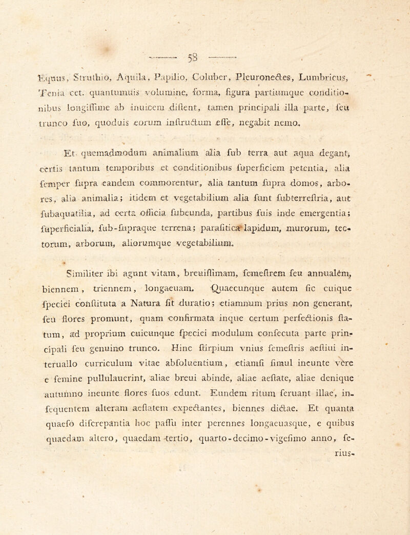 4. '1 .r % Strulliio, Aquila, Papilio, Coluber, Pleuronedles, Lumbricus, < * Tcnia cet. qiiantumiiis volumine., forma,, figura partiumque conditio- nibus longilTime ab inuicem diilent, tamen principali illa parte, feu trunco fuo, quoduis eoruin inllrudluin ^efle, negabit nemo., t- Et- qiricmadm.odiim animalium “alia fub terra aut aqua dega^nt, certis tantum temporibus et conditionibu-s fuperficiem petentia, alia X feniper fupra •eandem comm-orentur,, alia tantum fiipra -domos, arbo- res, alia animalia; itidem et vegetabilium alia funt fubterreilria, aut fubaquatiiia, ad oerta ofncia fubeunda, partibus fuis inde emergentia; * fuperficialia, fiib-liipraque terrena; paralilapidum, murorum, tec- torum, arborum, aliorumque vegetabilium. Similiter ibi agunt vitam, breuiflimam, fcmeflrem feu annualem, biennem , triennem, longacuam, OLiaecunque autem fic cuique fpeciei conilituta a Natura iit duratio; etiamnum prius non generant, feu Hores promunt, quam confirmata inque certum perfedhionis fla- tum, ad proprium cuicunque fpeciei modulum confecuta parte prin- cipali feu genuino trunco. Hinc ftirpium vnius femefiris aeiliiii in- \ teruallo curriculum vitae abfoluentium, etiamfi finiul incunte vere e femine pullulauerint, aliae breui abinde, aliae aefiate, aliae denique autumno ineunte flores fuos edunt. Eundem ritum feruant illae, in- fcquentem alteram aefiatem expedlantes, biennes diefiae. Et quanta quaefo diferepantia hoc pafili inter perennes lougaeuasque, e quibus quaedam altero, quaedam-tertio, quarto - decimo-vigefimo anno, fe- nus-