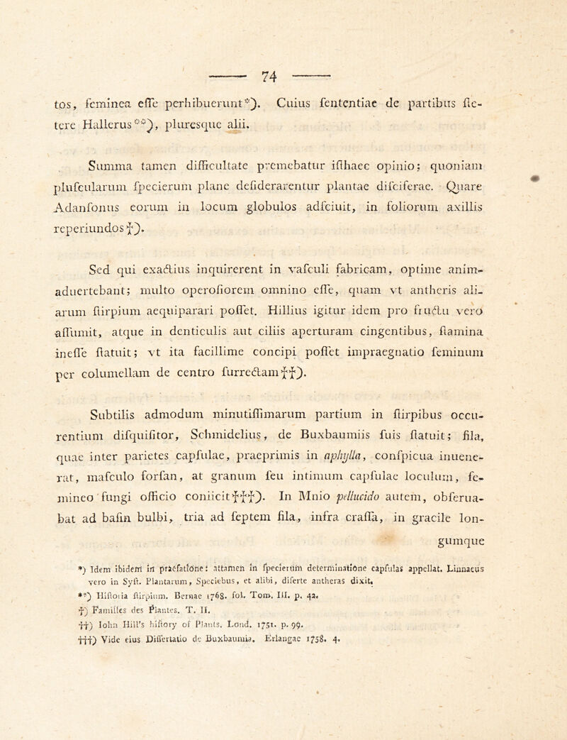 tos, feminea cfTe perhibuerunt'*'). Cuius fententiae de partibus de- tere Hallerus'--^'^*), pluresque alii. Summa tamen difficultate premebatur iflhaec opinio; quoniam plufcIllarum fpecierum plane deliderarentur plantae difeiferae. ' Qiiare Adanfonus eorum in locum globulos adfeiuit, in foliorum axillis reperiundosf). Sed qui exadlius inquirerent in vafculi fabricam, optime anim- aduertebant; multo operofiorem omnino effie, quam vt antheris ali- arum ftirpium aequiparari poflet. Hillius igitur idem pro fiudlu vero aiTumit, atque in denticulis aut ciliis aperturam cingentibus, darnina inede datuit; vt ita facillime concipi poffet impraegnatio feminum per columellam de centro furredam=;(-^f). Subtilis admodum minutiffimarum partium in dirpibus occu- rentium difquifitor, Schmidelius, de Buxbaumiis fuis datuit; fila, quae inter parietes capfiilae, praeprimis in aphijlla, confpicua inuene- rat, mafculo forfan, at granum feu intimum capfulae loculum, fe- mineo'fungi officio coniicitfff). In Mnio pellucido autem, obferua- bat ad badn bulbi, tria ad feptem fila,, dnfra crada, in gracile lon- gumque Idem ibidem irt pfiefatione J attamen in fpecieriim determinatione capfulas appellat. Lianaeus vero in Syft. Plantarum, Speciebus, et alibi, diferte antheras dixit. Plifioiia llirpium. Bernae 1768. toL Ton>. lii. p. 43. Famiites des hiantes. T. II. 'tt) Iohn HilPs hiliory of PJants. Lond. 1751. p. 99. tit) Vide eius Differtado de Buxbaumia, Eiiangae 1758. 4,