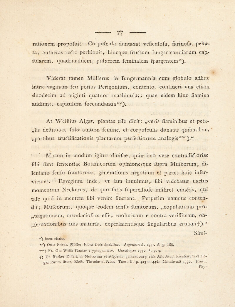 rationem propot^iit. CorpuicLrla diintaxat veficniofav farinofa, pcka- ta, antheras redle perhibuit^ hincque frubluni iLingermanniarum. cap- fularem, quadriualueni, pnluerem feminalem fpargentem’).*. Viderat tamen MiillcrLis in lungcrmannia cum globulo adliuc intra vaginam' feu potius Perigonium,^ contento, contineri vna etiam duodecim ad viginti quatuor inachinula^; q^uae eidem kinc kamina audiunt,, capitulum faecundantia’*'^ \ At Weiflius Algas, plantas elTe dicit r „.veris flaminibus et peta- ,.,Tis deflitutas, folo tantum, femine, et corpufculis donatas quibusdam, * ^partibus frud:ifi.cationis plantarum perfedliarum analogis \ ' ' Mirum in modum igitur diuifae, quin imo vere contradidloriae fibi fiint fententiae Botanicorum opinionesque fupra Mufeorum, di- ieniano fenfii fumtorum', generationis negotium et partes biiie infei'* vientes. Elgregiiim inde, vt iam innuimus, fibi videbatur iiablus momentum Neckerus, de quo fato fuperGiliofe infiliret eundis, qui tale quid in mentem fibi venire liuerant.^^^erpetim namque conten- dit; Mufeorum, quoque eodem fenfu fumtorum, „copuIatiaani pro- „pagationem, mendaciofam effe; cuolutiuam e contra verifliiiiam, ob- „feruationibus fuis maturis, experimentisque lingularibus erutamf).“ Simi- \ *]) loco: Citator Otta' P^riedr. MiiUer Flors frldnchsdali-na. Argentorati, 1751. g. p. ISS'. Ga. Weifs- Plaata-e cryptogamicae,. Goettingae 1770, 8. p*- 9'- 'I) De Neeker Didert, de Mufcoium et Algarum generatione 5 vi-de Aa. Aead. fcientlarum cfc ele- gaiatiorum. iitter. Theodoro-Pala,t, Tom. IL 423 — 446» Flannhfiuii 1770» Eiusd.