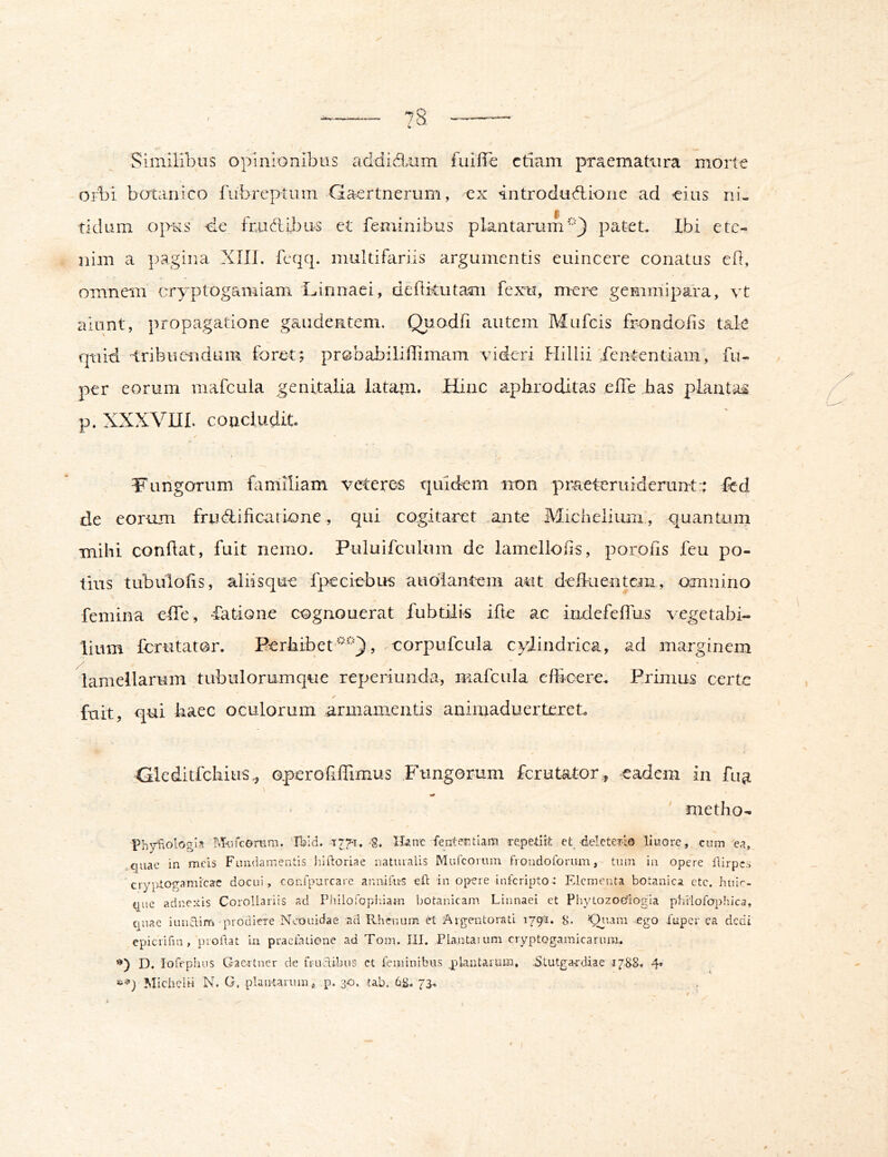 Similibus opinionibus addid,um fuiffe etiam praematura morte oAi botanico fubreptiim Gaertnerum, ex introdudtione ad eius ni- tidum opus frudeibus et feminibus plantarumpatet. Ibi e te nim a ]3agina XIIl. feqq. multifariis argumentis euincere conatus ed, omnem cryptogamiam Linnaei, deftkutam fexu, mere gemmipara, vt aiunt, propagatione gaudentem. Quodfi autem Mufeis frondofis tale quid tribucudum foret ; probabiliffimam videri Hillii Xententiam, fu- per eorum mafcula genitalia latam. Hinc a^phroditas efle jias plautae p. XXXVUI. coaciudit Fungorum faniiliam veteres quidem uon praeteruiderunt:: fcd de eorum frudlificariiOne, qui cogitaret .ante Micheliiun , quantum mibi condat, fuit nemo. Puluifculum de lamellods, porods feu po- tius tubulods, aliisque fpeciebus audiantem aut defkientcm, omnino femina effe, -fatione cognouerat fubtilis ifte ac indefeffus vegetabi- lium ferutator. Perbibet, corpufcula cylindrica, ad marginem lamellarum tubulorumque reperiunda, mafcula edicere. Primus certe fuit, qui baec oculorum armamentis aniaiaduertereL Gleditfcliitis,, Gperodffimus Fungorum ferutator, eadem in fua metho- PhySologin M-itcorera. 'Ibld.-t7%7. S. U-anc fententlam re.pelit}; et dele teri© lliiore, cum ea, .quae in meis Fundamentis hidoriac natiualis Mufeorum fioiidoforum, tum in opere llirpcs crypiogamicae docui, confpurcare aimifu-s eft in opere inferipto^ Elementa botanica etc. huic- que adnexis Corollariis ad Plulofopiiiam botanicam Linnaei et Phytozoefiogia philofophica, quae iunairfi prodiere Ncouidae ad Rhenum Argentorati 179PI. 8. Xuper ca dedi epiciifin, proftat in praefatione ad Tom. III. Plantaium cryptogamicarum. D. lorephus Gac.rtner de fiLudibus ct feminibus jplaatarum, Stutgardiae i/SS. 4» Michcliri N. G, plantarum p. 30. tab. 68. 73.