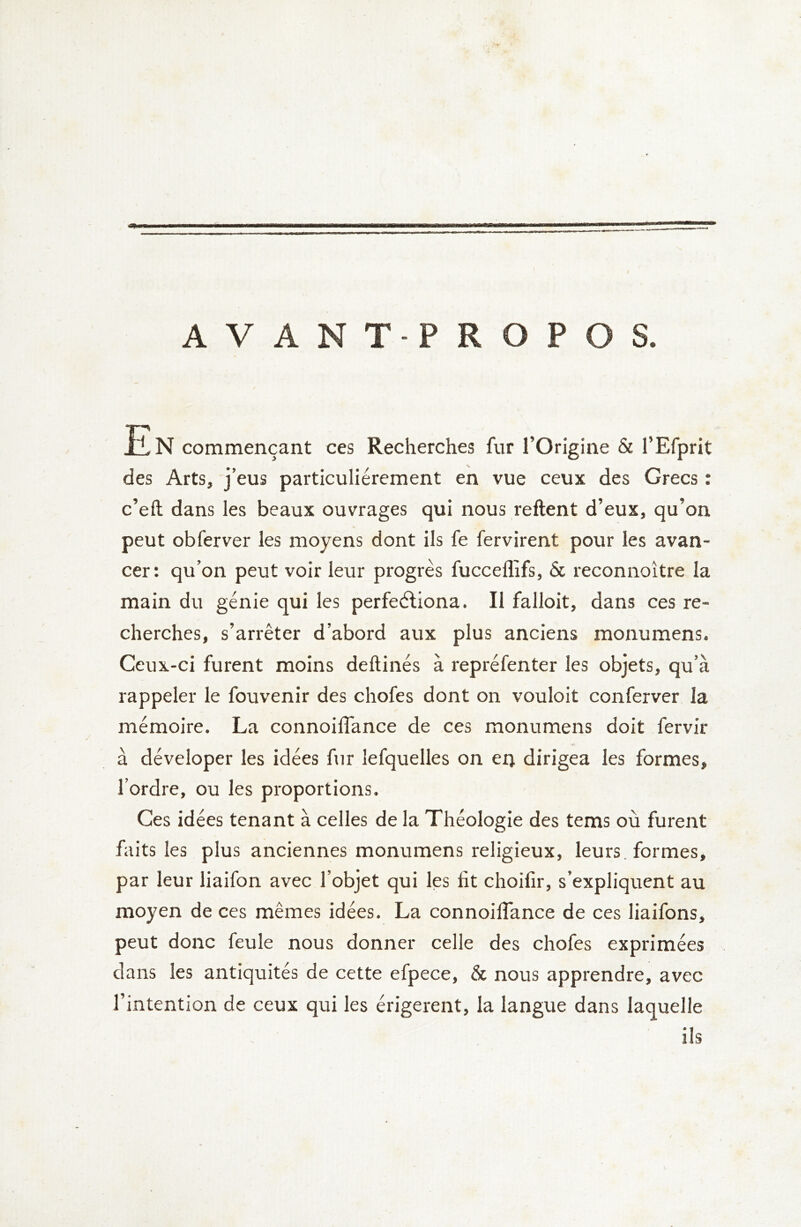 AVANT-PROPOS. En commençant ces Recherches fur l’Origine & l’Efprit des Arts, j’eus particuliérement en vue ceux des Grecs ; c’eft dans les beaux ouvrages qui nous relient d’eux, qu’on peut obferver les moyens dont ils fe fervirent pour les avan- cer : qu’on peut voir leur progrès fucceflifs, & reconnoître la main du génie qui les perfeéliona. Il falloit, dans ces re- cherches, s’arrêter d’abord aux plus anciens monumens. Ceux-ci furent moins deftinés à repréfenter les objets, qu’à rappeler le fouvenir des chofes dont on vouloit conferver la mémoire. La connoiffance de ces monumens doit fervir à déveloper les idées fur lefquelles on en dirigea les formes, l’ordre, ou les proportions. Ces idées tenant à celles de la Théologie des tems où furent faits les plus anciennes monumens religieux, leurs, formes, par leur liaifon avec l’objet qui les fit choifir, s’expliquent au moyen de ces mêmes idées. La connoiffance de ces liaifons, peut donc feule nous donner celle des chofes exprimées dans les antiquités de cette efpece, & nous apprendre, avec l’intention de ceux qui les érigerent, la langue dans laquelle ils