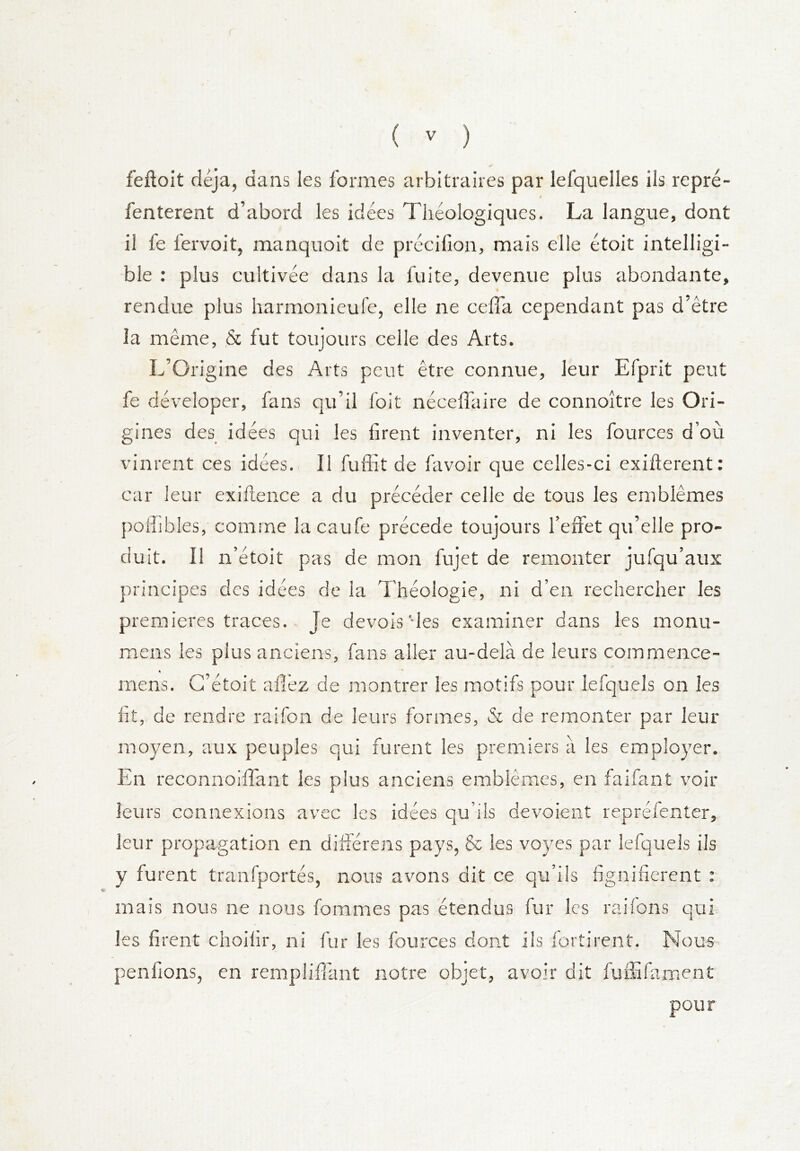 feftoit déjà, dans les formes arbitraires par lefquelles ils repré- r fenterent d’abord les idées Théologiques. La langue, dont il fe fervoit, manquoit de précifion, mais elle étoit intelligi- ble : plus cultivée dans la fuite, devenue plus abondante, rendue plus harmonieufe, elle ne ceffa cependant pas d’être la même, & fut toujours celle des Arts. L’Origine des Arts peut être connue, leur Efprit peut fe déveloper, fans qu’il foit néceffaire de connoître les Ori- gines des idées qui les firent inventer, ni les fources d’où vinrent ces idées. Il fuffit de favoir que celles-ci exifterent: car leur exiftence a du précéder celle de tous les emblèmes poffibles, comme la caufe précédé toujours l’effet qu’elle pro- duit. Il n’étoit pas de mon fujet de remonter jufqu’aux principes des idées de la Théologie, ni d’en rechercher les premières traces. Je devois'des examiner dans les monu- raens les plus anciens, fans aller au-delà de leurs commence- mens. G’étoit afî’ez de montrer les motifs pour lefquels on les fit, de rendre raifon de leurs formes, & de remonter par leur moyen, aux peuples qui furent les premiers à les emp!o3'er. En reconnoiffant les plus anciens emblèmes, en faifant voir leurs connexions avec les idées qu’ils dévoient repréfenter, leur propagation en dilîérens pays, & les voyes par lefquels ils y furent tranfportés, nous avons dit ce qu’ils fignifierent : mais nous ne nous fommes pas étendus fur les raifons qui les firent choilir, ni fur les fources dont ils fortirent. Nous penfions, en remplifilmt notre objet, avoir dit fufEfament pour