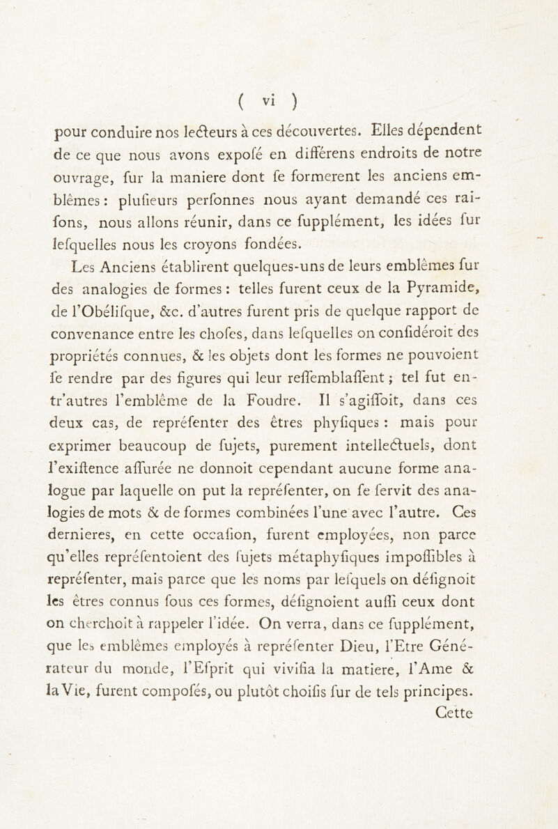 pour conduire nos lecfleurs à ces découvertes. Elles dépendent de ce que nous avons expofé en différens endroits de notre ouvrage, fur la maniéré dont fe formèrent les anciens em- blèmes : plufieurs perfonnes nous ayant demandé ces rai- fons, nous allons réunir, dans ce fupplément, les idées fur lefquelles nous les croyons fondées. Les Anciens établirent quelques-uns de leurs emblèmes fur des analogies de formes : telles furent ceux de la Pyramide, de rObélifque, &c. d’autres furent pris de quelque rapport de convenance entre les chofes, dans lefquelles on conlidéroit des propriétés connues, & les objets dont les formes ne pouvoient fe rendre par des figures qui leur relTemblafl'ent ; tel fut en- tr’autres l’emblème de la Foudre. Il s’agifiToit, dans ces deux cas, de repréfenter des êtres phyfiques : mais pour exprimer beaucoup de fujets, purement intelleéluels, dont l’exiftence afiTurée ne donnoit cependant aucune forme ana- logue par laquelle on put la repréfenter, on fe fervit des ana- logies de mots & de formes combinées l’une'avec l’autre. Ces dernieres, en cette occafion, furent employées, non parce qu’elles repréfentoient des fujets métaphyfiques impoffibles à repréfenter, mais parce que les noms par lefquels on défignoit les êtres connus fous ces formes, défignoient aulîi ceux dont on cherchoit à rappeler l’idée. On verra, dans ce fupplément, que les emblèmes employés à repréfenter Dieu, l’Etre Géné- rateur du monde, i’Elprit qui vivifia la matière, l’Ame & la Vie, furent compofés, ou plutôt choifis fur de tels principes. Cette