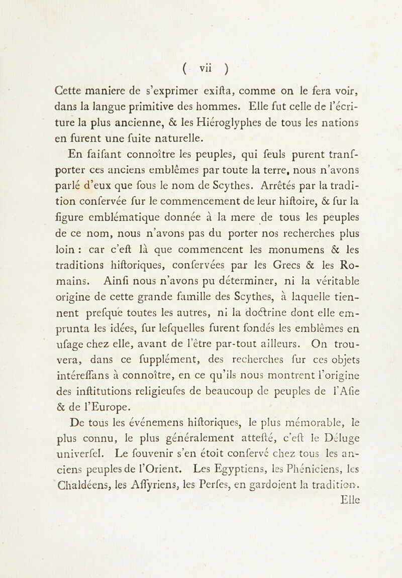 Cette maniéré de s’exprimer exifta, comme on le fera voir, dans la langue primitive des hommes. Elle fut celle de l’écri- ture la plus ancienne, & les Hiéroglyphes de tous les nations en furent une fuite naturelle. En faifant connoître les peuples, qui feuls purent tranf- porter ces anciens emblèmes par toute la terre, nous n’avons parlé d’eux que fous le nom de Scythes. Arrêtés par la tradi- tion confervée fur le commencement de leur hiftoire, & fur la figure emblématique donnée à la mere de tous les peuples de ce nom, nous n’avons pas du porter nos recherches plus loin : car c’eft là que commencent les monumens & les A. traditions hiftoriques, confervées par les Grecs & les Ro- mains. Ainli nous n’avons pu déterminer, ni la véritable origine de cette grande fiunille des Scythes, à laquelle tien- nent prefqife toutes les autres, ni la doéfrine dont elle em- prunta les idées, fur lefquelles furent fondés les emblèmes en ufage chez elle, avant de l’être par-tout ailleurs. On trou- vera, dans ce fupplément, des recherches fur ces objets intéreffans à connoître, en ce qu’ils nous montrent l’origine des inftitutions religieufes de beaucoup de peuples de l’Afie & de l’Europe. De tous les événemens hiftoriques, le plus mémorable, le plus connu, le plus généralement attefté, c’eft le Déluge univerfel. Le fouvenir s’en étoit confervé chez tous les an^ ciens peuples de l’Orient. Les Egyptiens, les Phéniciens, les Ghaldéens, les Affyriens, les Perfes, en gardoient la tradition-. Elle