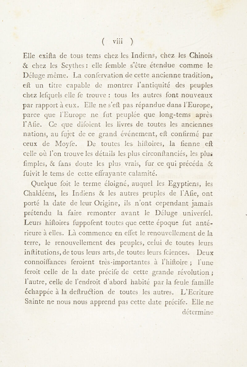 ( viii ) Elle exifta de tous tems chez les Indiens, chez les Chinois & chez les Scythes : elle femble s’être étendue comme le Déluge même. La confervation de cette ancienne tradition, eft un titre capable de montrer l’antiquité des peuples chez lefquels elle fe trouve : tous les autres font nouveaux par rapport à eux. Elle ne s’eft pas répandue dans l’Europe, parce que l’Europe ne fut peuplée que long-tems après l’Afie. Ce que difoient les livres de toutes les anciennes nations, au fujet de ce grand événement, eft confirmé par ceux de Moyfe. De toutes les hiftoires, la fienne eft celle où l’on trouve les détails les plus circonftanciés, les plus fimples, & fans doute les plus vrais, fur ce qui précéda & fuivit le tems de cette effrayante calamité. Quelque foit le terme éloigné, auquel les Egyptiens, les Chaldéens, les Indiens & les autres peuples de l’Afie, ont porté la date de leur Origine, ils n’ont cependant jamais prétendu la faire remonter avant le Déluge univerfel. Leu rs hiftoires fuppofent toutes que cette époque fut anté- rieure à elles. Là commence en effet le renouvellement de la terre, le renouvellement des peuples, celui de toutes leurs inftitutions, de tous leurs arts,de toutes leurs fcienees. Deux connoiffances feroient très-importantes à l’hiftoire ; fune feroit celle de la date précife de cette grande révolution ; l’autre, celle de l’endroit d’abord habité par la feule famille échappée à la deftruélion de toutes les autres. L’Ecriture Sainte ne nous nous apprend pas cette date précife. Elle ne détermine