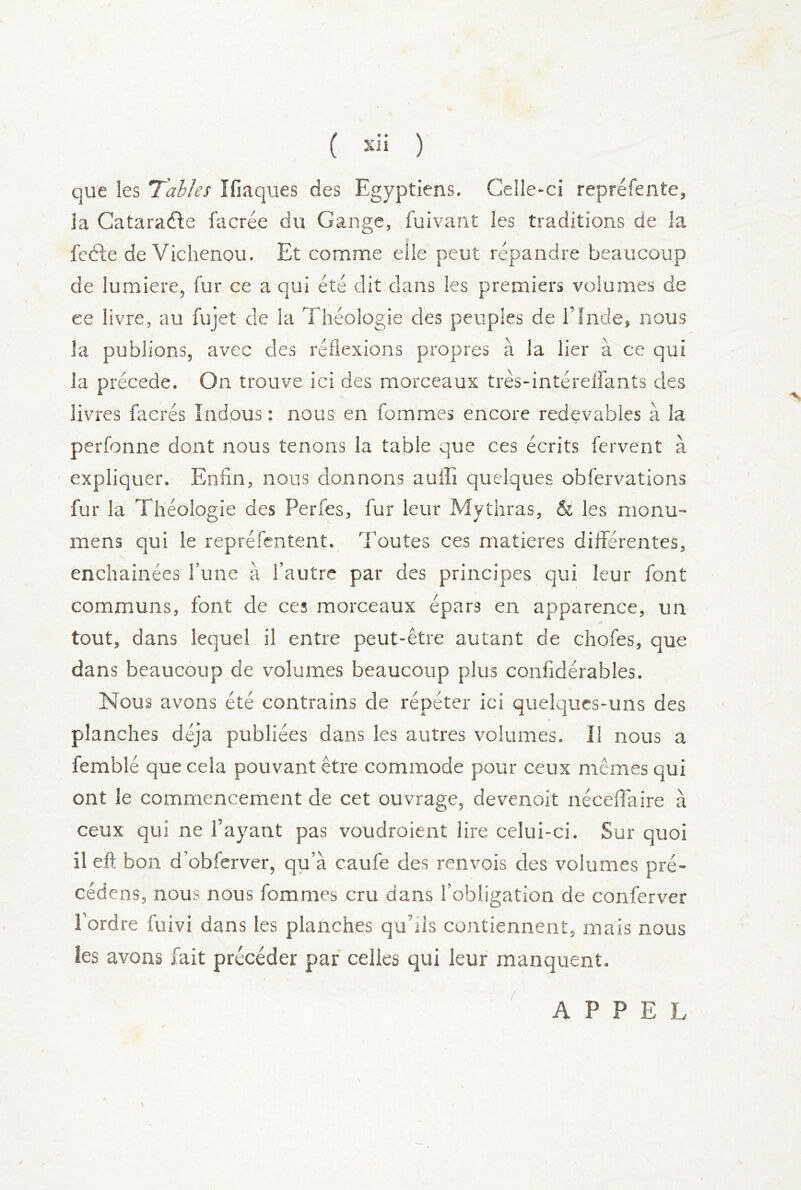 ( ) que les Tables îfiaques des Egyptiens, Celle-ci repréfente, la Gataraéfe facrée du Gange, fuivant les traditions de la feéie de Vichenou. Et comme elle peut répandre beaucoup de lumière, fur ce a qui été dit dans les premiers volumes de ce livre, au fujet de la Théologie des peuples de l’Inde, nous la publions, avec des réflexions propres à la lier à ce qui la précédé. On trouve ici des morceaux très-intéreifants des livres facrés îndous : nous en fommes encore redevables à la perfonne dont nous tenons la table que ces écrits fervent à expliquer. Enfin, nous donnons auffi quelques obfervations fur la Théologie des Perfes, fur leur Mythras, & les nionu- mens qui le repréfentent. Toutes ces matières différentes, enchainées l’une à l’autre par des principes qui leur font communs, font de ces morceaux épars en apparence, un J tout, dans lequel il entre peut-être autant de chofes, que dans beaucoup de volumes beaucoup plus confidérables. Nous avons été contrains de répéter ici quelques-uns des planches déjà publiées dans les autres volumes. Il nous a femblé que cela pouvant être commode pour ceux mêmes qui ont le commencement de cet ouvrage, devenoit néceflaire à ceux qui ne l’ayant pas voudroient lire celui-ci. Sur quoi il eft bon d’obferver, qu’à caufe des renvois des volumes pré- cédens, nous nous fommes cru dans l’obligation de conferver l’ordre fuivi dans les planches qu’ils contiennent, mais nous les avons fait précéder par celles qui leur manquent. APPEL