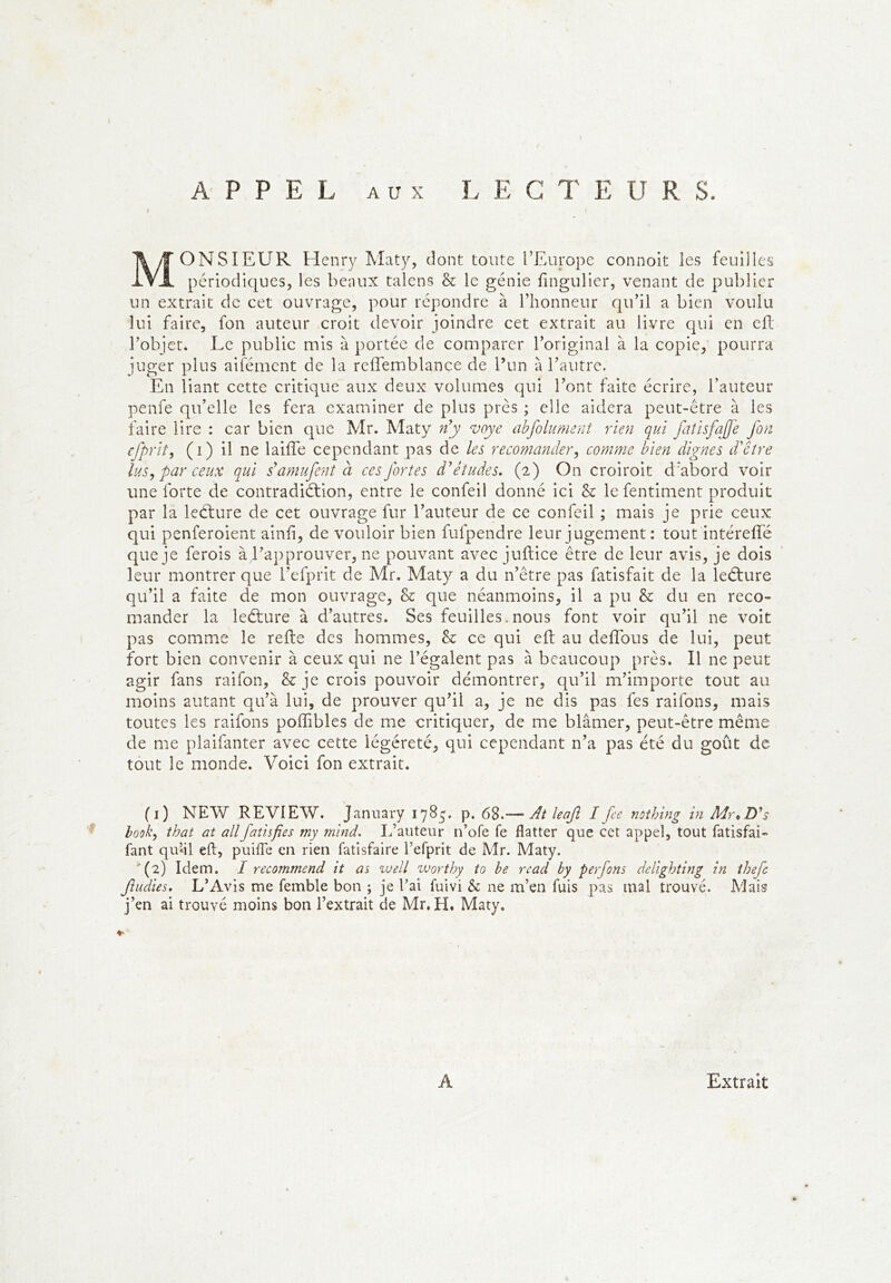 Monsieur Henry Maty, dont toute l’Europe connoit les feuilles périodiques, les beaux talens & le génie fingulier, venant de publier un extrait de cet ouvrage, pour répondre à l’honneur qu’il a bien voulu lui faire, fon auteur croit devoir joindre cet extrait au livre qui en cfl l’objet. Le public mis à portée de comparer l’original à la copie, pourra juger plus aifémcnt de la rcflemblance de l’un à l’autre. En liant cette critique aux deux volumes qui l’ont faite écrire, l’auteur penfe qu’elle les fera examiner de plus près ; elle aidera peut-être à les faire lire : car bien que Mr. Maty n^y voye ahfolument rien qui faîisfajfe fon efprlt, (i) il ne laiffe cependant pas de les reconiander^ comme bien dignes ddêîre lus, par ceux qui damufentci ces fortes d'études, (2) On croiroit d’abord voir une forte de contradiétion, entre le confeil donné ici & le fentiment produit par la leélure de cet ouvrage fur l’auteur de ce confeil ; mais je prie ceux qui penferoient ainh, de vouloir bien fufpendre leur jugement : tout intéreffé que je ferois à l’approuver, ne pouvant avec jultice être de leur avis, je dois leur montrer que l’efprit de Mr. Maty a du n’être pas fatisfait de la lediure qu’il a faite de mon ouvrage, & que néanmoins, il a pu & du en reco- mander la leéture à d’autres. Ses feuilles. nous font voir qu’il ne voit pas comme le relie des hommes, Sc ce qui efl au defîbus de lui, peut fort bien convenir à ceux qui ne l’égalent pas à beaucoup près. Il ne peut agir fans raifon, & je crois pouvoir démontrer, qu’il m’importe tout au moins autant qu’à lui, de prouver qu’il a, je ne dis pas fes raifons, mais toutes les raifons poffibles de me critiquer, de me blâmer, peut-être même de me plaifanter avec cette légèreté, qui cependant n’a pas été du goût de tout le monde. Voici fon extrait. (i) NEW REVIEW. Jannary 17^5* P* 68.— At leafi I fee nothing in Mr*D*s look, that at ailfatisfies my mind. L’auteur n’ofe fe flatter que cet appel, tout fatisfai- faut qu’41 eft, puifle en rien fatisfaire l’efprit de Mr. Maty. (2) Idem. I recommend h as well zvorthy to be rcad by perfons deUghting in ihefc fudies, L’Avis me femble bon ; je l’ai fuivi & ne m’en fuis pas mal trouvé. Mais j’en ai trouvé moins bon l’extrait de Mr. H. Maty. A Extrait