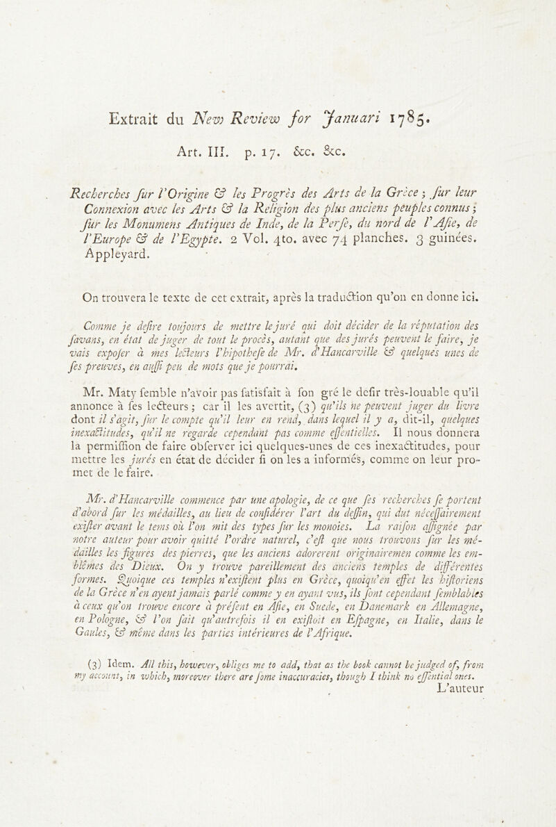 Extrait du New Review for fannan 17^5* Art. IIÎ. p. 17. &c. &c. Recherches fur l’Origine & les Progrès des Arts de la Grsce ; fur leur Coîïnexion avec les Arts & la Religion des plus anciens peuples connus ; fur les Monumens Antiques de Inde, de la Perfe, du nord de VAfie^ de lEurope & de FEgypte. 2 Vol. 4to. avec 74 planches. 3 guinées. Appleyard. On trouvera le texte de cet extrait, après la traduâ:ion qu’on en donne ici. Comme je defire toujours de mettre le juré qui doit décider de la réputation des favans, en état de juger de tout le procès, autant que des jurés peuvent le faire, je vais expojer à mes lecteurs Vhipothefe de Mr, d!Hancarville èff q^uelques unes de fes preuves, en aujji peu de mots que je pourrai, Mr. Maty fembîe n’avoir pas fatisfait à fon gré le dcfir très-louable qu’il annonce à fes ledteurs ; car il les avertit, (3) qu'ils ne peuvent juger du livre diOnX. il s'agit, fur le compte qu'il leur en rend, dans lequel il y a, dit-il, quelques inexaÜitudes, qu'il ne regarde cependant pas comme ejentielles. Il nous donnera la permiffion de faire obferver ici quelques-unes de ces inexadlitudes, pour mettre les jurés en état de décider fi on les a informés, comme on leur pro- met de le faire. M}\ d Hancarville commence par une apologie, de ce que fes recherches fe portent ddahord fur les médailles, au lieu de confidérer l'art du dejfin, qui dut nécejfairemenî exijler avant le tems où, l'on mit des types fur les momies, La raifon ajfignée par notre auteur pour avoir quitté l'ordre naturel, c'ejî que nous trouvons fur les mé- dailles les figures des pierres, que les anciens adorèrent originairemen comme les em- blèmes des Pieux, On y trouve pareillement des anciens temples de différentes formes, ^mique ces temples n'exifient plus en Grèce, quoiqu'en efi'et les hifioriens de la Grèce n en ayent jamais parlé comme y en ayant vus, ils font cependant Jèmhlahles à ceux qu'on trouve encore à préfient en AJle, en Suède, en Danemark en Allemagne, en Polog'ne, & l'on fiait qukautrefois il en exifioit en Efpagne, en Italie, dans le Gaules, même dans les parties intérieures de l'Afrique, (3) Idem. AU this, however, obliges me to add, that as ihe book cannot le jiidged of, frorn my account, in vjhich, rnoreover ihere are Jome inaccuracies, though 1 think no ejfential ones. L’auteur