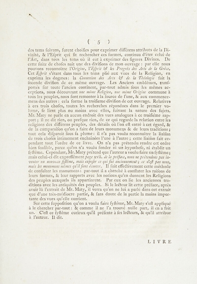 des tems fulvans, furent choifics pour exprimer différens attributs de la Di- vinité, & l’Efprit qui fit rechercher ces formes, continua d'étre celui de rArt, dans tous les tems où il eut à exprimer des figures Divines. De cette fuite de chofes nait une des divifions de mon ouvrage : par elle nous pouvons reconnoître VOriglne^ VEfprit àf les Progrès des Arts de la Grèce. Cet Efprit s’étant dans tous les tems plié aux vues de la Religion, en exprima les dogmes : la Connexion des Arts iA de la Ehéologie fait la fécondé divifion de ce même ouvrage. Les Anciens emblèmes, tranf- portés fur toute l’ancien continent, par-tout admis fous les mêmes ac- ceptions, nous découvrant une même Religion, une même Origine commune à tous les peuples, nous font remonter à la fource de l’une, & aux commence- mens des autres : cela forme la troifieme divifion de cet ouvrage. Relatives- à ces trois chofes, toutes les recherches répandues dans le premier vo- lume, fe lient plus ou moins avec elles, fuivant la nature des fujets. Mr. Maty ne parle en aucun endroit des vues analogues à ce troifieme rap- port ; il ne dit rien, ou prefque rien, de ce qui regarde la relation entre les religions des différens peuples, des détails où l’on efi: entré à cet égard, & de la comparaifon qu’on a faite de leurs monumeps & de leurs traditions ; tout cela difparoit fous fa plume : il n’a pas voulu reconnoître la liaifon de trois chofes intimement enchainées l’une à l’autre ; cette liaifon fait ce- pendant tout l’ordre de ce livre. On n’a pas prétendu rendre cet ordre bien fenfible, parce qu’on n’a voulu fonder ni mn hypothefe, ni établir un fyftême. Cependant,- Mr.Maty prétend que l’auteur a voulu faire un fyftême; mais celui-ci dit expreffément/)^^^ xvii. de la préface, nous ne prétendons pas in- venter un 7iouveau fyftême, mais expofer ce qui fut anciennement y ce neji pas nous, 7nais les monumens mîmes quil faut écouter. Il fuit effeélivement cette méthode de confulter les monumens : par-tout il a cherché à conftater les raifons de leurs formes, & leur rapports avec les notions qu’en donnent les Religions des peuples auxquels ils appartinrent. Par eux on lie les anciennes tra- ditions avec les antiquités des peuples. Si le leéteur lit cette préface, après avoir lû l’extrait de Mr. Maty, il verra qu’on ne lui a parlé dans cet extrait que d’une très-médiocre partie^ & fans doute de la partie la moins impor- tante des vues qu’elle contient. Sur cette fuppofition qu’on a voulu faire fyfiême, Mr. Maty s’efl appliqué à le chercher par-tout : & comme il ne l’a trouvé nulle part, il en a fait un. C’eft ce fyfiême curieux qu’il préfente à fes leéteurs, & qu’il attribue à l’auteur. Il dit. LIVRE