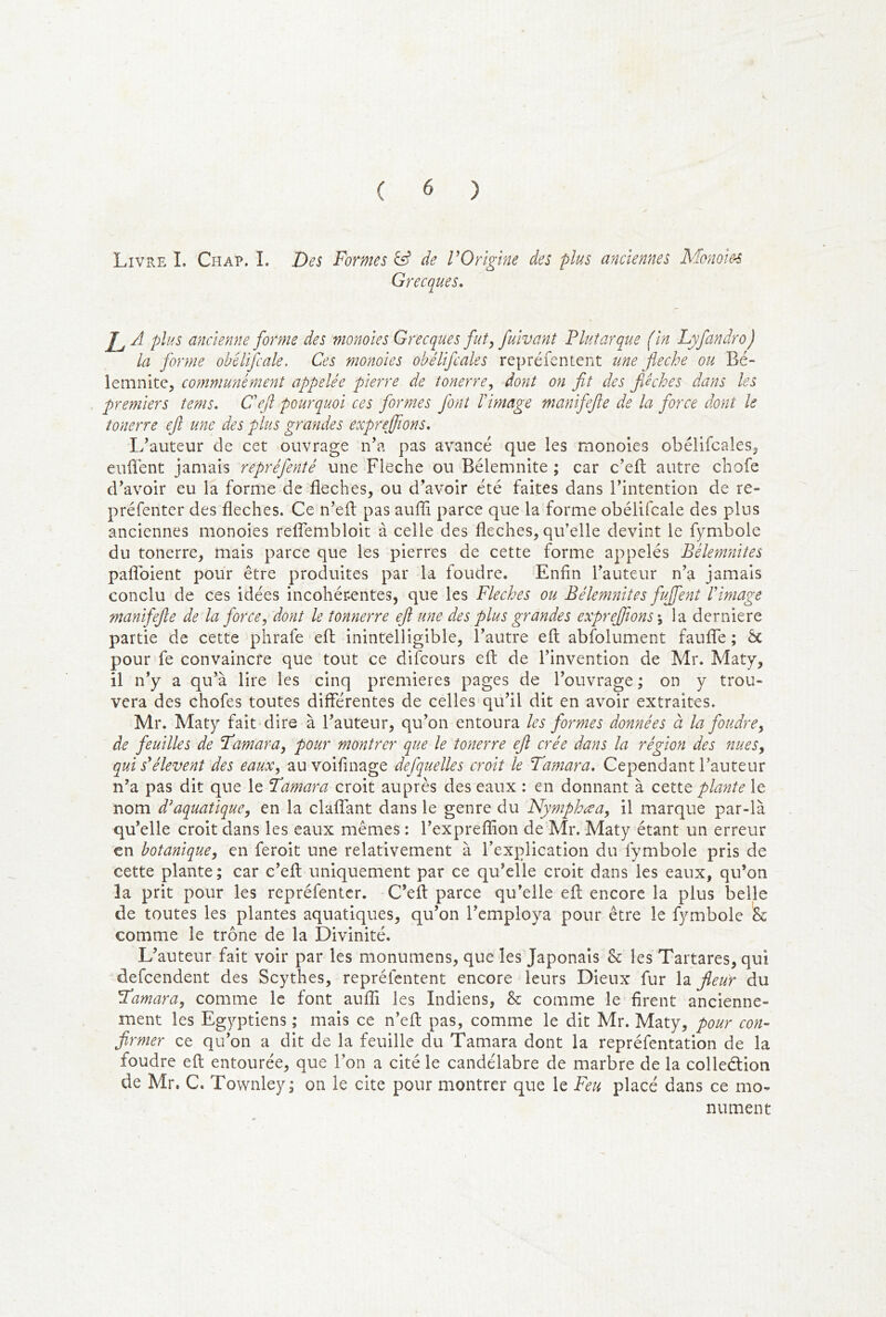 Livre I. Chap. î. Des Formes ^ de VOrigine des plus anciennes Mo7iom Grecques. A plus ancienne forme des monoies Grecques fut^ fuivant Plutarque (in Lyfandro) la forme obélifcale. Ces monoies obélifcales repréfentent une fléché ou Bé- lemnite, communément appelée pierre de tonerre^ dont on fit des fAches dans les premiers tenu. Défi pourquoi ces formes font Vimage manifefte de la force dont U îonerre efl une des plus grandes exprenflons, I/auteur de cet ouvrage n’a pas avancé que les monoies obélifcales, euÜent jamais repréfenté une Fléché ou Bélemnite ; car c’eft autre chofe d’avoir eu la forme de fléchés, ou d’avoir été faites dans l’intention de re- préfenter des fléchés. Ce n’eft pas auffi parce que la forme obélifcale des plus anciennes monoies relTembloit à celle des fléchés, qu’elle devint le fymbole du tonerre, mais parce que les pierres de cette forme appelés Bélemnites paflbient pour être produites par la foudre. Enfin l’auteur n’a jamais conclu de ces idées incohérentes, que les Fléchés ou Bélemnites fuffeyit P image manifefle de la force, dont le tonnerre efl une des plus grandes exprefltons\ la derniere partie de cette phrafe efl: inintelligible, l’autre efl abfolument faufife ; Ôc pour fe convaincre que tout ce difcours efl: de l’invention de Mr. Maty, il n’y a qu’à lire les cinq premières pages de l’ouvrage ; on y trou- vera des chofes toutes diflerentes de celles qu’il dit en avoir extraites. Mr. Maty fait dire à l’auteur, qu’on entoura les formes données à la foudre, de feuilles de Tamara, pour montrer que le tonerre efl crée dans la région des nues, qui s'élèvent des eaux, au voifinage defquelles croit le Tamara. Cependant l’auteur n’a pas dit que le Tamara croit auprès des eaux : en donnant à cette plante le nom d'aquatique, en la claflTant dans le genre du Nymphæa, il marque par-là qu’elle croit dans les eaux mêmes : l’expreflion de Mr. Maty étant un erreur en botanique, en feroit une relativement à l’explication du fymbole pris de cette plante; car c’efl: uniquement par ce qu’elle croit dans les eaux, qu’on la prit pour les repréfentcr. C’eft parce qu’elle efl; encore la plus belle de toutes les plantes aquatiques, qu’on l’employa pour être le fymbole comme le trône de la Divinité. L’auteur fait voir par les monumens, que les Japonais h les Tartares, qui defcendent des Scythes, repréfentent encore leurs Dieux fur la fleur du Tamara, comme le font aufli les Indiens, & comme le firent ancienne- ment les Egyptiens ; mais ce n’efl: pas, comme le dit Mr. Maty, pour co7i- firmer ce qu’on a dit de la feuille du Tamara dont la repréfentation de la foudre efl: entourée, que l’on a cité le candélabre de marbre de la colleélion de Mr. C. Townley; on le cite pour montrer que le Feu placé dans ce mo- nument