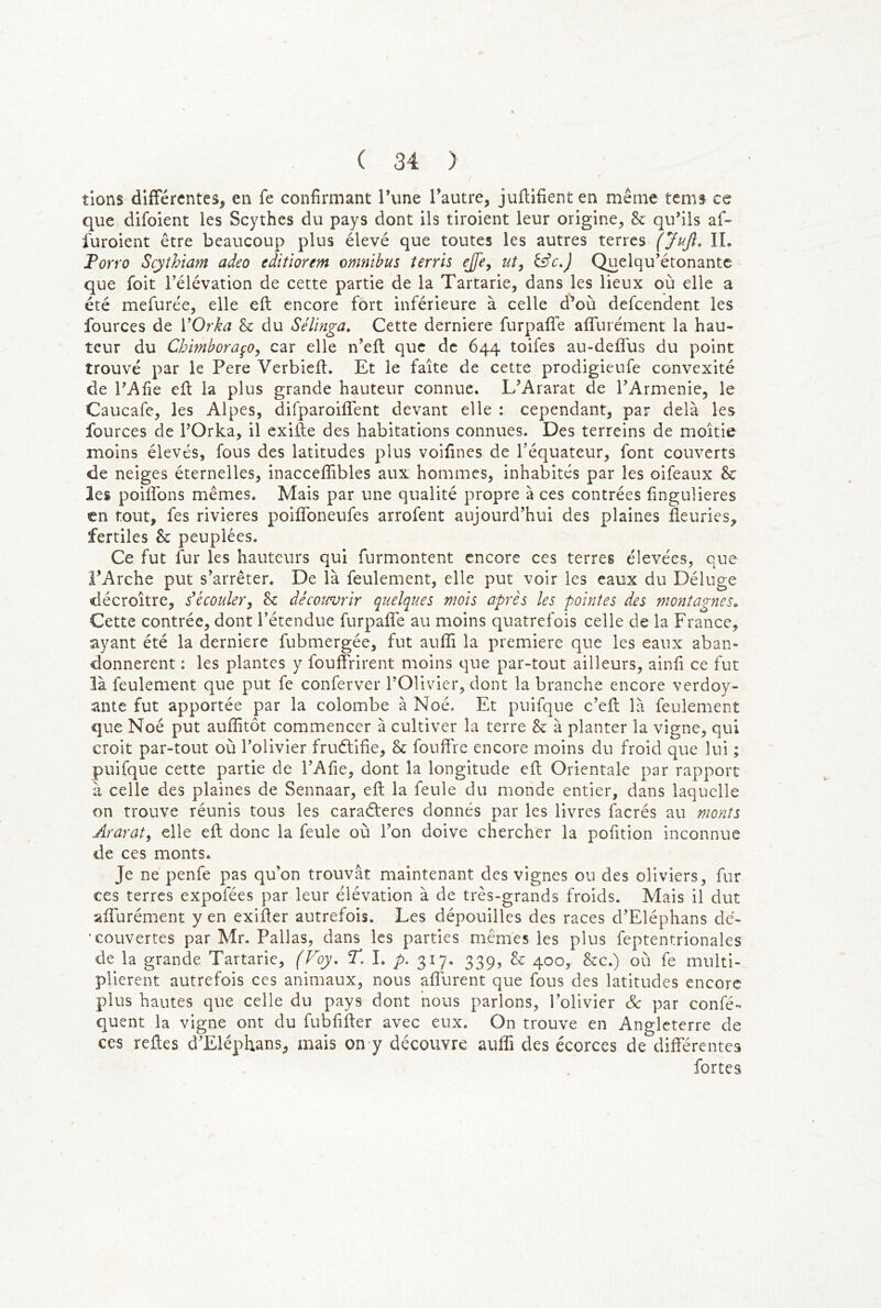 tions différentes, en fe confirmant l’une l’autre, juflifient en même tems ce que difoient les Scythes du pays dont ils tiroient leur origine, h qu’ils af- furoient être beaucoup plus élevé que toutes les autres terres (Jujl, IL Porro Scythiam adeo editîorem omnibus terris ejfe^ ut, Quelqu’étonantc que foit l’élévation de cette partie de la Tartarie, dans les lieux où elle a été mefurée, elle eft encore fort inférieure à celle d’où defeendent les fources de VOrka 8c du Sélinga, Cette derniere furpaffe affurément la hau- teur du Chimboraço, car elle n’eft que de 644 toifes au-deflus du point trouvé par le Pere Verbiefi. Et le faîte de cette prodigieufe convexité de l’Afie efl la plus grande hauteur connue. L’Ararat de l’Armenie, le Caucafe, les Alpes, difparoifTent devant elle : cependant, par delà les fources de l’Orka, il exifte des habitations connues. Des terreins de moitié moins élevés, fous des latitudes plus voifines de l’équateur, font couverts de neiges éternelles, inacceflîbles aux hommes, inhabités par les oifeaux 8c les poiflbns mêmes. Mais par une qualité propre à ces contrées fingulieres en tout, fes rivières poiflbneufes arrofent aujourd’hui des plaines fleuries, fertiles 8c peuplées. Ce fut fur les hauteurs qui furmontent encore ces terres élevées, que l’Arche put s’arrêter. De là feulement, elle put voir les eaux du Déluge décroître, iccouler, 8c découvrir quelques mois après les pointes des montagnes^ Cette contrée, dont l’étendue furpafîe au moins quatrefois celle de la France, ayant été la derniere fubmergée, fut auflî la première que les eaux aban- donnèrent : les plantes y fouflrirent moins que par-tout ailleurs, ainfi ce fut là feulement que put fe conferver l’Olivier, dont la branche encore verdoy- ante fut apportée par la colombe à Noé. Et puifque c’eft là feulement que Noé put auflîtôt commencer à cultiver la terre 8c à planter la vigne, qui croit par-tout où l’olivier fruélifie, 8c fouflre encore moins du froid que lui ; puifque cette partie de l’Afie, dont la longitude eft Orientale par rapport à celle des plaines de Sennaar, eft la feule du monde entier, dans laquelle on trouve réunis tous les caraéferes donnés par les livres facrés au monts Ararat, elle eft donc la feule où l’on doive chercher la pofition inconnue de ces monts. Je ne penfe pas qu’on trouvât maintenant des vignes ou des oliviers, fur ces terres expofées par leur élévation à de très-grands froids. Mais il dut affurément y en exifter autrefois. Les dépouilles des races d’Eléphans dé- ' couvertes par Mr. Pallas, dans les parties mêmes les plus feptentrionales de la grande Tartarie, (Voy, P. I. p. 317. 339, h, 400, 8cc.) où fe multi- plièrent autrefois ces animaux, nous aflurent que fous des latitudes encore plus hautes que celle du pays dont nous parlons, l’olivier Sc par confé- quent la vigne ont du fubfifter avec eux. On trouve en Angleterre de ces reftes d’Eléphans, mais on y découvre aufli des écorces de différentes fortes