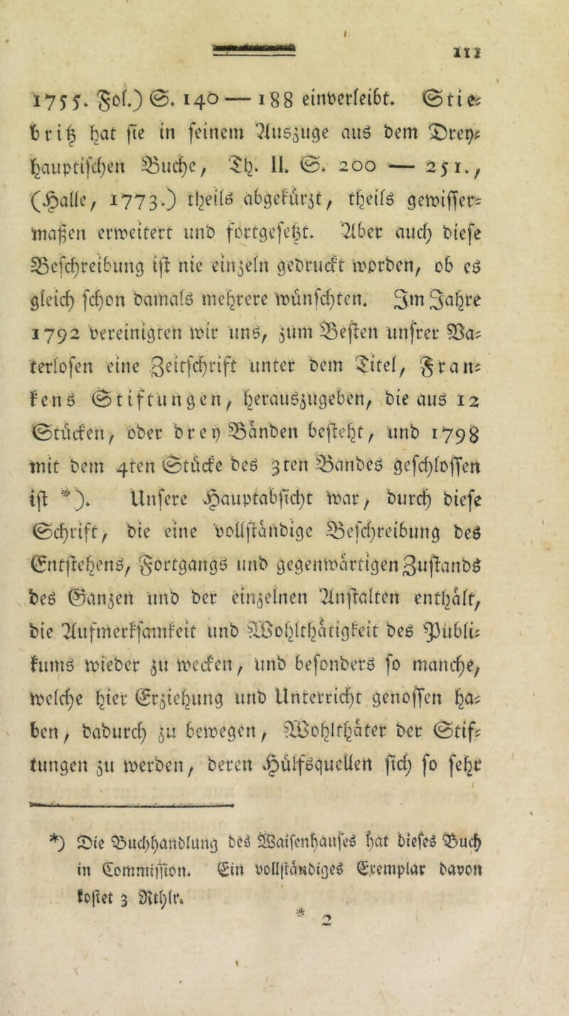 III 175 J. §of.) 14°— J88 einbetfeibt. <Stie; fcrif bat fte in feinem Tfud^uge aud betn ^tetje $auptifcf;en ^$ucf>c, $1;. 11. ©. 200 — 251., (Jjpaüe, 1773.) tfeeilö abgefürjt, f^eitd gemiffer* inanen ermeitert unb fcrtgcfc^t. 7iber au cf; biefe 33efcf)reibung ifi nie einzeln gebrucf't nmrben, cb ed gleicf) fcf)en bamafd mehrere Vounfd)ten. 3in Safere 1792 bereinigten mir und, 511m 53effen unfrei* 55a; teriofen eine JJeitfcfyrift unter bem $itef, gta n; fend (Stiftungen, feeraud$ugeben, bie auö 12 (Stiufeu, ober brep SBariben beftefet, unb 1798 mit beut 4ten (Stüde bed ‘3 ten 35änbed gefcfeiojfen tfl *). Unfete Jpauptabfid;t mar, burefe biefe (Scfertft, bte eine boUftanbigc 5Befd;retbung bed 0ttftefeend, §ortgangd unb gegenmartigenSufianbd bed ©an^en unb ber einzelnen Tfrtflalten entfeaft, bie Tfufmerffcmdeit unb 50öofeltfeatigfeit bed ^itbli; fumd mieber 511 meefett, unb befonberd fo manche, me(d;e feiet 05iefeung unb Untetricfet genoffen fea; ben, baburd; 5U bemegen, 535bfelffeater ber (Stif; tungen 511 merben, beten ipülfdqucüert ftd; fo fefet *) Sie Q5uc()feartblung bcö SSBaifcnfeaufed bat biefoö &ucfe in CmmmiiTton. Sin vc(l|tani)iged S.vemplar bavoit foftet 3 3vU;U*4 \