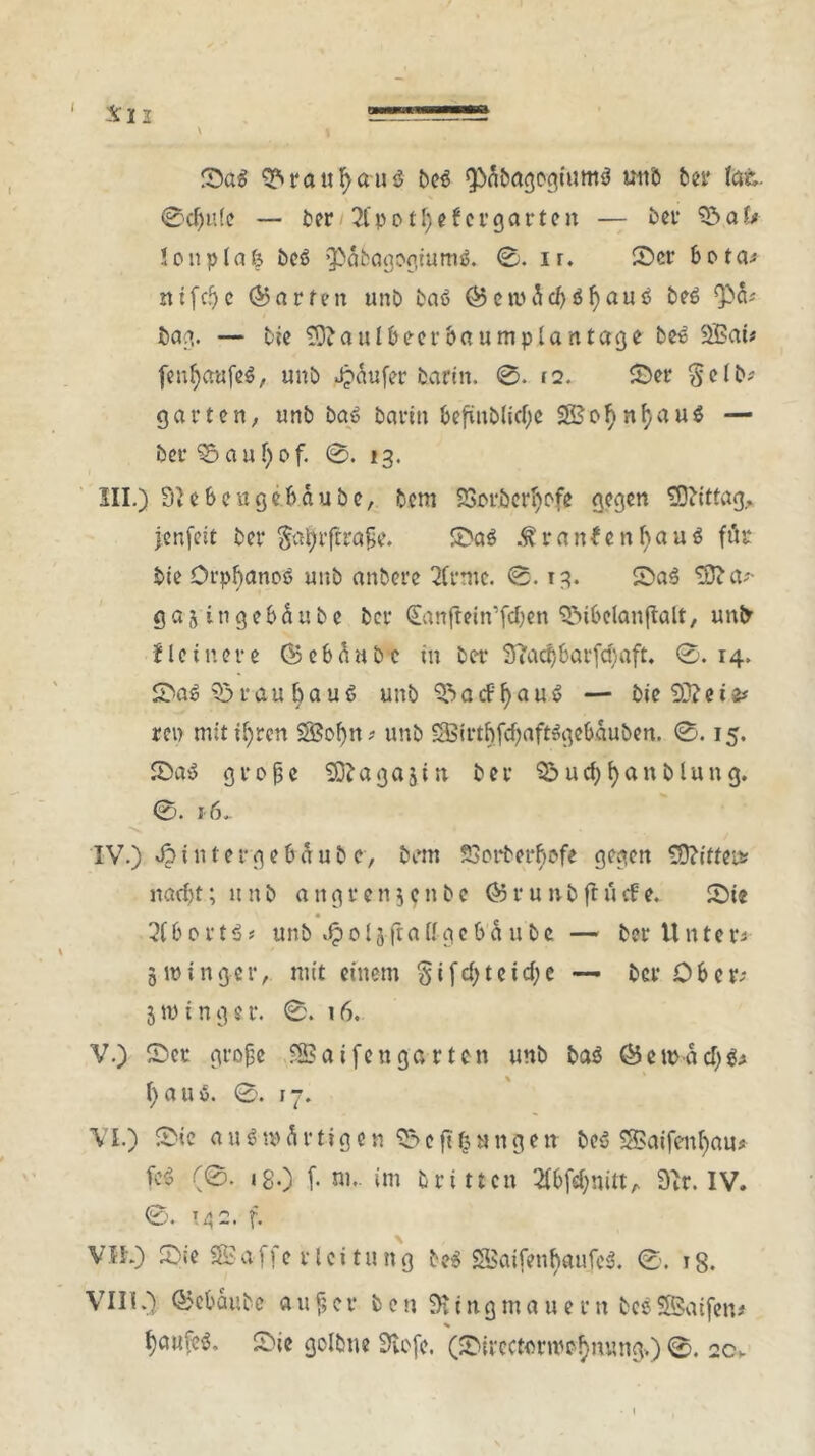 Sa$ 9?>ratifyauö beö QDfibagogfumS tntö ber tat. 0cf)n(e — ber 2lpotfjefcrgarten — ber $5ak lonplafc beö ‘3>&sagogtum$. 0. ir. Scr bota; ntfcJjc Warfen unb baö 05ctiw5d)öf)aut> be6 bag. — tie Sftauibeerbaumplantage be» 2Bai* fenfyaufeS, unb Jjaufer barin. 0. f2. Ser gelb? garten, unb bau bann befmblicfye SSofynf) au$ — ber $5 a u f) o f. 0. 13. III. ) St eben gebaute, bem £vorberI)pfe gegen Mittag, jenfeit ber §atytftraße. SaS ^ranfenfjauö fite tie Orpbanoß unb anbere 2(rme. 0.13. Sa3 ‘ofta;- gajingebäube bei* 0mfteinTd)en Sibelanjlalt, unfr Heinere ©ebÄube in ber Sftadjbarfcfyaft. 0. 14, Sa$ Srau bau6 unb SacFf)au6 — bie Stteis* rep mitifyren SSofyn? unb £8irtbfcf)aft»gebauben. 0.15. SaS große Sftagajin ber $&ucf)fyanbtung. 0. i6~ IV. ) J? i n t e r g e b ä u b c, bem 23orberbofe gegen tD?iffcis? nad)t; unb angren5?nbe 05runbflücfe. Sie 2(bortS* unb 015ftaffgcba u bc — ber Untere 5roinger, mit einem §ifd)teid;e — berOber; 5 ip i n g e r. 0. 16. V. ) Ser große Söai fett garten unb baö 05 e mä d) $> I) a u ö. 0. 17. VL) Sie ausx$firtigen^eftlsHngen beS S>aifent)au* fcö (0. ig.) (. sm. im trittcn ^f^nitt, Str. IV. 0. T42. f. Vif.) Sie 3£affe r tei tu ng be$ SSaifenfyaufeS. 0. ig. VIII0 @ct>oubc außer öen Ringmauern besSSaifen* % l)aufe$. Sie golbne Stofe. (SirectonpofmungO 0. 2c.