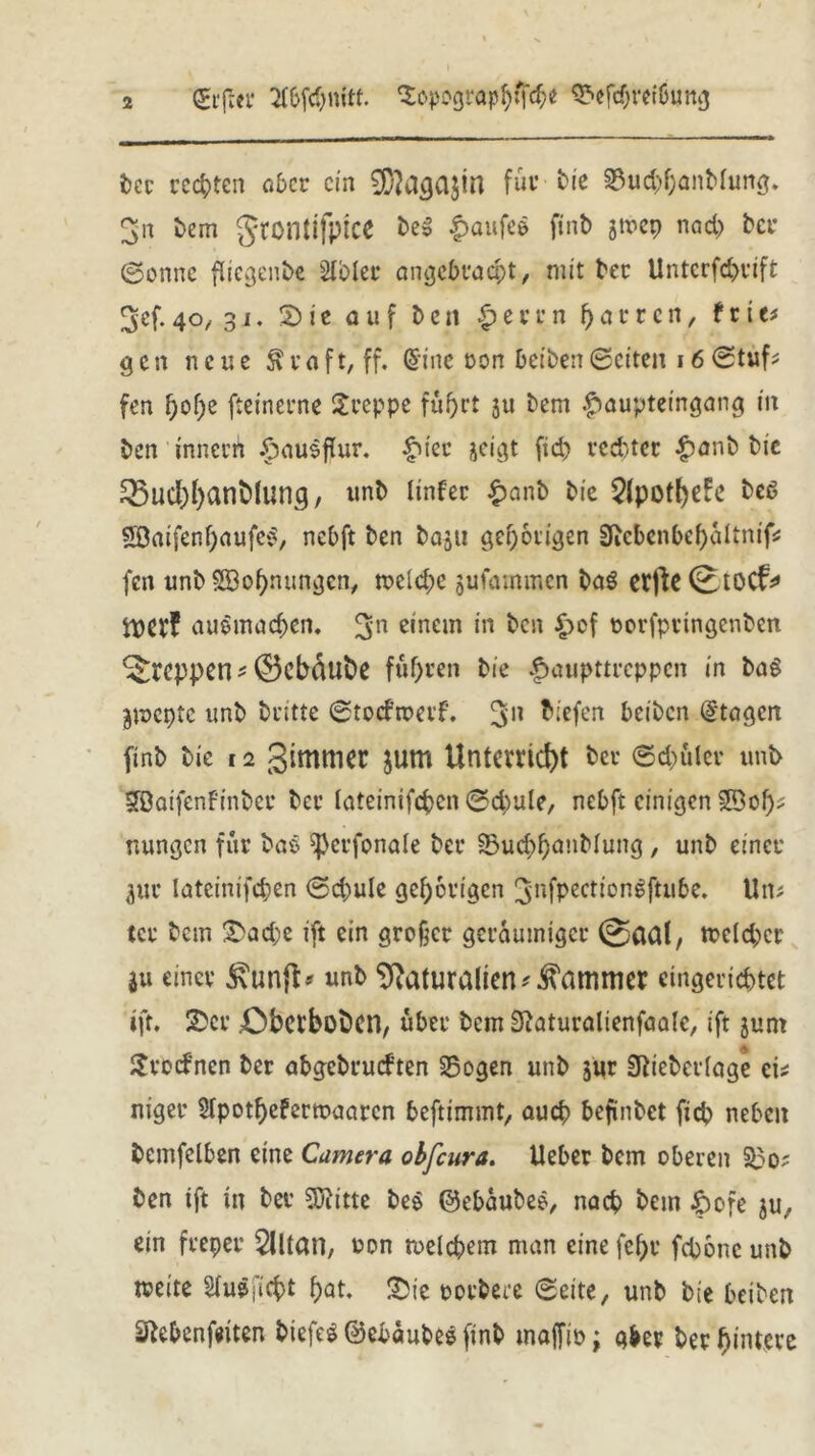 difm* 2f&fc&nitf. Sopographfch* Sefcbvetöung bec rechten aber ein 9i)}aga$in für bie Sud>hanMung. ^n bem gtontifptce beS f>aufe$ finb jtvep nad) ber ©onne flicgenbe Slblec angebracht, mit bet: Untcrfd>vtft ^ef.40, 31. 2)ie auf bett £evvn fyattc n, feie# gen neue $raft,ff. (Sine öon beiben©eiten 16©tuf* fen f)of;e fteinerne kreppe fuf>rt ju bem £aupteingang in ben t'nnerü Hausflur, £ier jeigt fid> rechter £anb bie SSucljfyanblung, unb Unter £anb bie 2lpofl)e£e beß Söatfenf)aufe^ nebft ben baju gehörigen 3icbcnbci)altnifs fen unb SBoIjnnngcn, meldje jufammen baS etfte(EtOCf* i\)CV4! auSmachen. 5n einem 111 ken Hof oorfptingenben kreppet! ^0cbdube führen bie Haupttreppen in baS jmepte unb britte ©todroerf. 3’n liefen beiben dtagen finb bie 12 gimmec jum Unterricht ber ©datier unt> Söaifenfinber ber lateinifcpcn ©cbule, nebft einigen SDof)* nungen für baö ^erfonale ber Sud>h<mMung , unb einer jur latcinifcpen ©d;ule gehörigen gnfpectiongftube. Un* tcr bem £ad;e ift ein großer geräumiger ©aal, tx>cld;cr ju einer £un{t* unb Naturalien* Kammer eingerichtet »fr. 2>cr £)betbobcn, über bem Sßaturalienfaalc, ift junt £ Srodnen ber abgebrudren Sogen unb jur 3tiebcr(age ei* niger 2lpothefertoaarcn beftimmt, auch befindet fich neben bemfelben eine Camera obfeura. lieber bem oberen So? ben ift in ber SJiitte be$ ©ebaubee, nach hem Hofe $u, ein freper 2lltan, oon welchem man eine fehr fchonc unb weite Siuöj'icht hat* £ie oorbere ©eite, unb bie beiben Sftebenfeiten btcfeS ©ebaubes finb tnajfio; aber ber hintere