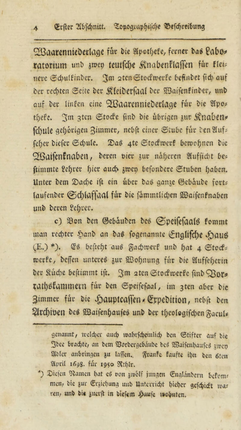 (Jvfrer 2fbfd)mtt. ‘SopogiwphifÜ^ SSefdjreibung ^aarentueöedage für Me sfpothefe, ferner ba» £abo* * ratorium unb jmep teutfc&e $nabenflafien für ftei? nere Sd>u(tinber. 3m 2ten0to<fn?etf’e befinbet ficb auf feer rechten Seite her Äfeiberfaai ber JBaifenfinber, unb auf her itnfen eine ^aarenniebedage für Me 2(po* tf)efe. 3m 3teu finb Me übrigen jur SCrtaben* fc()ule gehörigen gimmer, nebft einer Stube für tenSIuf; fef)er tiefer Schute. 2DaS 4tc Stocfmerf berechnen Me 9H>aifenfnaben, beren Mer jur näheren 2fuffid>t bes ftinimte 2ef)rer hier aud> S^cp befontere Stuben hoben. Unter bem 2>ad)C ift ein über baö ganje (Schaube fort; (aufenber @d)iaffaa( für Me fammtlichen ©aifenfnaben unb beren ?ef)ter. c) SÖon ben (Schauben bes ©pcifefaalS fommt man rechter £>anb an ba$ fogenannte i£nglifd)e £)au£ (JE.) *). befteht aug gaefcreerf unb hat 4 Steif* reerfe, beffen untere« jur ©ohnung für Me 2fuffef)erm her Suche beftlmmt ift. 3>m 2ten Stoifreerf'c finbQ}oi> tathüfammetn für ben Speifefaaf, im 3ten aber Me 3immer für bie vgauptcaflen^ppcMtion, nebft ben $lrd)ioen bc« ©aifen$aufe$ unb ber theolcgifchen gacul# genannt/ tvclcber auch roabrfcbeinlich bcu Stifter auf bte 3bcc brachte/ an bem *8orbcrgebüube be$ ©aifenbaufcS j\ren Slbler anbringen ju laffcn.. ßranfe faufte il>n ben 6teti SÄpril 1698- für 1950 SRtblr. *) Riefen tarnen hat cs? non jivolf jungen (Snglanbem befem? mem bic jur (Erhebung unb Unterricht bieber gcfchidt im? reti/ unb bi« jucrjl in bicf«m £aufc »ernten.